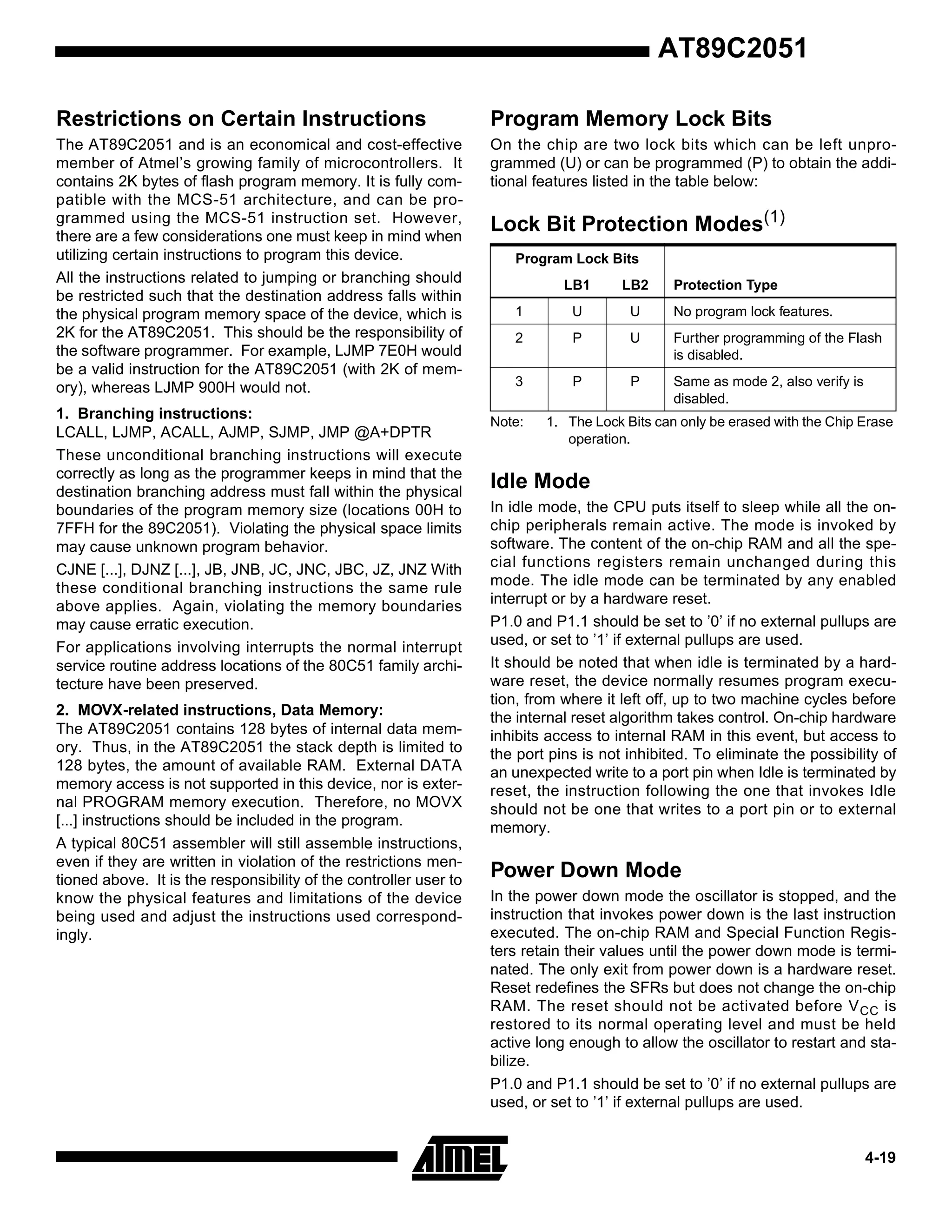 AT89C2051
Restrictions on Certain Instructions

Program Memory Lock Bits

The AT89C2051 and is an economical and cost-effective
member of Atmel’s growing family of microcontrollers. It
contains 2K bytes of flash program memory. It is fully compatible with the MCS-51 architecture, and can be programmed using the MCS-51 instruction set. However,
there are a few considerations one must keep in mind when
utilizing certain instructions to program this device.
All the instructions related to jumping or branching should
be restricted such that the destination address falls within
the physical program memory space of the device, which is
2K for the AT89C2051. This should be the responsibility of
the software programmer. For example, LJMP 7E0H would
be a valid instruction for the AT89C2051 (with 2K of memory), whereas LJMP 900H would not.

On the chip are two lock bits which can be left unprogrammed (U) or can be programmed (P) to obtain the additional features listed in the table below:

1. Branching instructions:
LCALL, LJMP, ACALL, AJMP, SJMP, JMP @A+DPTR
These unconditional branching instructions will execute
correctly as long as the programmer keeps in mind that the
destination branching address must fall within the physical
boundaries of the program memory size (locations 00H to
7FFH for the 89C2051). Violating the physical space limits
may cause unknown program behavior.
CJNE [...], DJNZ [...], JB, JNB, JC, JNC, JBC, JZ, JNZ With
these conditional branching instructions the same rule
above applies. Again, violating the memory boundaries
may cause erratic execution.
For applications involving interrupts the normal interrupt
service routine address locations of the 80C51 family architecture have been preserved.
2. MOVX-related instructions, Data Memory:
The AT89C2051 contains 128 bytes of internal data memory. Thus, in the AT89C2051 the stack depth is limited to
128 bytes, the amount of available RAM. External DATA
memory access is not supported in this device, nor is external PROGRAM memory execution. Therefore, no MOVX
[...] instructions should be included in the program.
A typical 80C51 assembler will still assemble instructions,
even if they are written in violation of the restrictions mentioned above. It is the responsibility of the controller user to
know the physical features and limitations of the device
being used and adjust the instructions used correspondingly.

Lock Bit Protection Modes(1)
Program Lock Bits
LB1

LB2

1

U

U

No program lock features.

2

P

U

Further programming of the Flash
is disabled.

3

P

P

Same as mode 2, also verify is
disabled.

Note:

Protection Type

1. The Lock Bits can only be erased with the Chip Erase
operation.

Idle Mode
In idle mode, the CPU puts itself to sleep while all the onchip peripherals remain active. The mode is invoked by
software. The content of the on-chip RAM and all the special functions registers remain unchanged during this
mode. The idle mode can be terminated by any enabled
interrupt or by a hardware reset.
P1.0 and P1.1 should be set to ’0’ if no external pullups are
used, or set to ’1’ if external pullups are used.
It should be noted that when idle is terminated by a hardware reset, the device normally resumes program execution, from where it left off, up to two machine cycles before
the internal reset algorithm takes control. On-chip hardware
inhibits access to internal RAM in this event, but access to
the port pins is not inhibited. To eliminate the possibility of
an unexpected write to a port pin when Idle is terminated by
reset, the instruction following the one that invokes Idle
should not be one that writes to a port pin or to external
memory.

Power Down Mode
In the power down mode the oscillator is stopped, and the
instruction that invokes power down is the last instruction
executed. The on-chip RAM and Special Function Registers retain their values until the power down mode is terminated. The only exit from power down is a hardware reset.
Reset redefines the SFRs but does not change the on-chip
RAM. The reset should not be activated before V CC is
restored to its normal operating level and must be held
active long enough to allow the oscillator to restart and stabilize.
P1.0 and P1.1 should be set to ’0’ if no external pullups are
used, or set to ’1’ if external pullups are used.

4-19

 