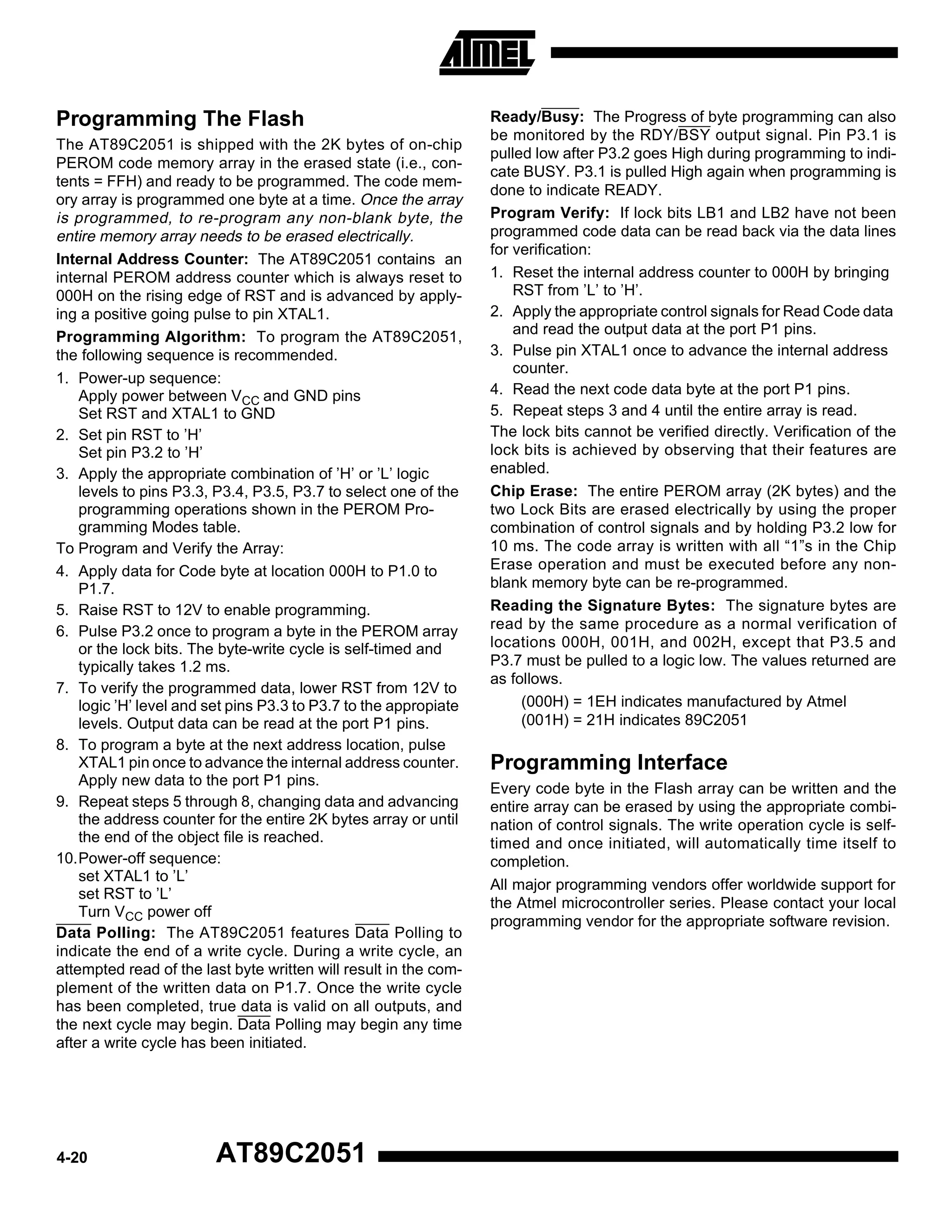 Programming The Flash
The AT89C2051 is shipped with the 2K bytes of on-chip
PEROM code memory array in the erased state (i.e., contents = FFH) and ready to be programmed. The code memory array is programmed one byte at a time. Once the array
is programmed, to re-program any non-blank byte, the
entire memory array needs to be erased electrically.
Internal Address Counter: The AT89C2051 contains an
internal PEROM address counter which is always reset to
000H on the rising edge of RST and is advanced by applying a positive going pulse to pin XTAL1.
Programming Algorithm: To program the AT89C2051,
the following sequence is recommended.
1. Power-up sequence:
Apply power between VCC and GND pins
Set RST and XTAL1 to GND
2. Set pin RST to ’H’
Set pin P3.2 to ’H’
3. Apply the appropriate combination of ’H’ or ’L’ logic
levels to pins P3.3, P3.4, P3.5, P3.7 to select one of the
programming operations shown in the PEROM Programming Modes table.
To Program and Verify the Array:
4. Apply data for Code byte at location 000H to P1.0 to
P1.7.
5. Raise RST to 12V to enable programming.
6. Pulse P3.2 once to program a byte in the PEROM array
or the lock bits. The byte-write cycle is self-timed and
typically takes 1.2 ms.
7. To verify the programmed data, lower RST from 12V to
logic ’H’ level and set pins P3.3 to P3.7 to the appropiate
levels. Output data can be read at the port P1 pins.
8. To program a byte at the next address location, pulse
XTAL1 pin once to advance the internal address counter.
Apply new data to the port P1 pins.
9. Repeat steps 5 through 8, changing data and advancing
the address counter for the entire 2K bytes array or until
the end of the object file is reached.
10.Power-off sequence:
set XTAL1 to ’L’
set RST to ’L’
Turn VCC power off
Data Polling: The AT89C2051 features Data Polling to
indicate the end of a write cycle. During a write cycle, an
attempted read of the last byte written will result in the complement of the written data on P1.7. Once the write cycle
has been completed, true data is valid on all outputs, and
the next cycle may begin. Data Polling may begin any time
after a write cycle has been initiated.

4-20

AT89C2051

Ready/Busy: The Progress of byte programming can also
be monitored by the RDY/BSY output signal. Pin P3.1 is
pulled low after P3.2 goes High during programming to indicate BUSY. P3.1 is pulled High again when programming is
done to indicate READY.
Program Verify: If lock bits LB1 and LB2 have not been
programmed code data can be read back via the data lines
for verification:
1. Reset the internal address counter to 000H by bringing
RST from ’L’ to ’H’.
2. Apply the appropriate control signals for Read Code data
and read the output data at the port P1 pins.
3. Pulse pin XTAL1 once to advance the internal address
counter.
4. Read the next code data byte at the port P1 pins.
5. Repeat steps 3 and 4 until the entire array is read.
The lock bits cannot be verified directly. Verification of the
lock bits is achieved by observing that their features are
enabled.
Chip Erase: The entire PEROM array (2K bytes) and the
two Lock Bits are erased electrically by using the proper
combination of control signals and by holding P3.2 low for
10 ms. The code array is written with all “1”s in the Chip
Erase operation and must be executed before any nonblank memory byte can be re-programmed.
Reading the Signature Bytes: The signature bytes are
read by the same procedure as a normal verification of
locations 000H, 001H, and 002H, except that P3.5 and
P3.7 must be pulled to a logic low. The values returned are
as follows.
(000H) = 1EH indicates manufactured by Atmel
(001H) = 21H indicates 89C2051

Programming Interface
Every code byte in the Flash array can be written and the
entire array can be erased by using the appropriate combination of control signals. The write operation cycle is selftimed and once initiated, will automatically time itself to
completion.
All major programming vendors offer worldwide support for
the Atmel microcontroller series. Please contact your local
programming vendor for the appropriate software revision.

 