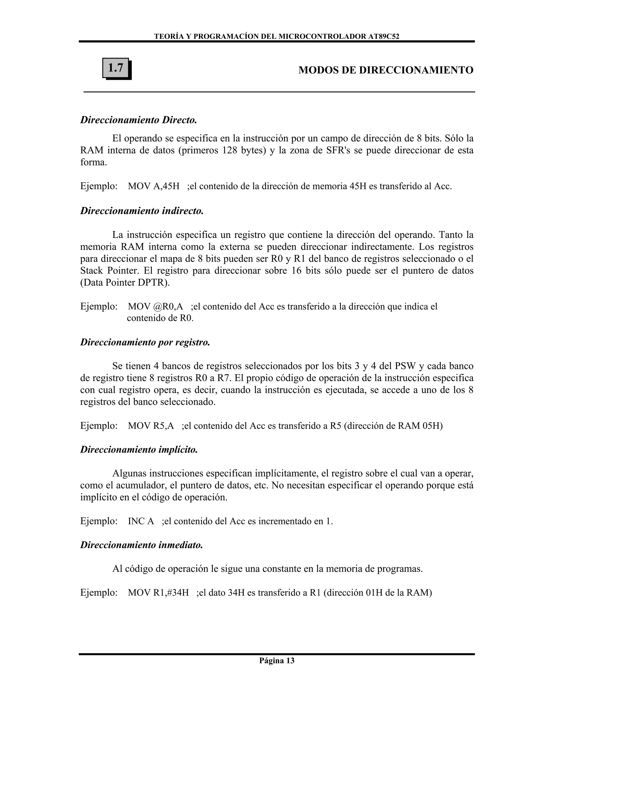 TEORÍA Y PROGRAMACÍON DEL MICROCONTROLADOR AT89C52
Página 13
MODOS DE DIRECCIONAMIENTO
Direccionamiento Directo.
El operando se especifica en la instrucción por un campo de dirección de 8 bits. Sólo la
RAM interna de datos (primeros 128 bytes) y la zona de SFR's se puede direccionar de esta
forma.
Ejemplo: MOV A,45H ;el contenido de la dirección de memoria 45H es transferido al Acc.
Direccionamiento indirecto.
La instrucción especifica un registro que contiene la dirección del operando. Tanto la
memoria RAM interna como la externa se pueden direccionar indirectamente. Los registros
para direccionar el mapa de 8 bits pueden ser R0 y R1 del banco de registros seleccionado o el
Stack Pointer. El registro para direccionar sobre 16 bits sólo puede ser el puntero de datos
(Data Pointer DPTR).
Ejemplo: MOV @R0,A ;el contenido del Acc es transferido a la dirección que indica el
contenido de R0.
Direccionamiento por registro.
Se tienen 4 bancos de registros seleccionados por los bits 3 y 4 del PSW y cada banco
de registro tiene 8 registros R0 a R7. El propio código de operación de la instrucción especifica
con cual registro opera, es decir, cuando la instrucción es ejecutada, se accede a uno de los 8
registros del banco seleccionado.
Ejemplo: MOV R5,A ;el contenido del Acc es transferido a R5 (dirección de RAM 05H)
Direccionamiento implícito.
Algunas instrucciones especifican implícitamente, el registro sobre el cual van a operar,
como el acumulador, el puntero de datos, etc. No necesitan especificar el operando porque está
implícito en el código de operación.
Ejemplo: INC A ;el contenido del Acc es incrementado en 1.
Direccionamiento inmediato.
Al código de operación le sigue una constante en la memoria de programas.
Ejemplo: MOV R1,#34H ;el dato 34H es transferido a R1 (dirección 01H de la RAM)
1.7
 