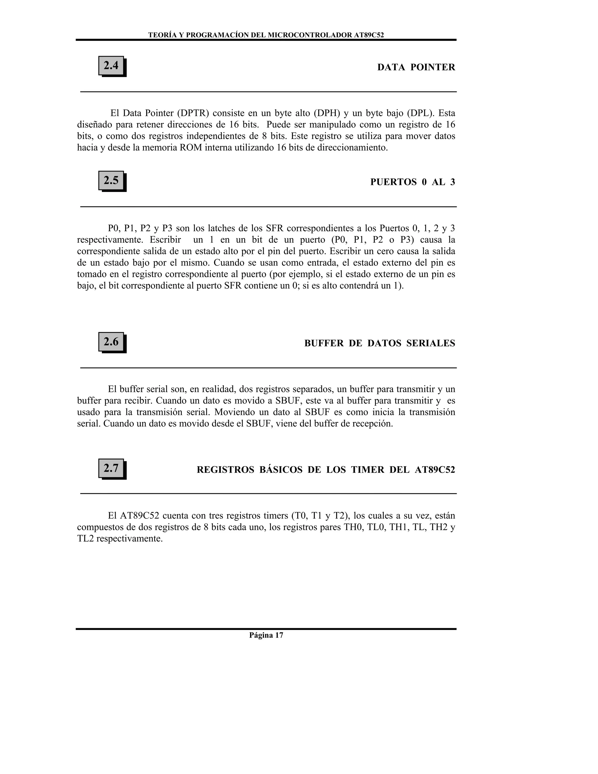 TEORÍA Y PROGRAMACÍON DEL MICROCONTROLADOR AT89C52
Página 17
DATA POINTER
El Data Pointer (DPTR) consiste en un byte alto (DPH) y un byte bajo (DPL). Esta
diseñado para retener direcciones de 16 bits. Puede ser manipulado como un registro de 16
bits, o como dos registros independientes de 8 bits. Este registro se utiliza para mover datos
hacia y desde la memoria ROM interna utilizando 16 bits de direccionamiento.
PUERTOS 0 AL 3
P0, P1, P2 y P3 son los latches de los SFR correspondientes a los Puertos 0, 1, 2 y 3
respectivamente. Escribir un 1 en un bit de un puerto (P0, P1, P2 o P3) causa la
correspondiente salida de un estado alto por el pin del puerto. Escribir un cero causa la salida
de un estado bajo por el mismo. Cuando se usan como entrada, el estado externo del pin es
tomado en el registro correspondiente al puerto (por ejemplo, si el estado externo de un pin es
bajo, el bit correspondiente al puerto SFR contiene un 0; si es alto contendrá un 1).
BUFFER DE DATOS SERIALES
El buffer serial son, en realidad, dos registros separados, un buffer para transmitir y un
buffer para recibir. Cuando un dato es movido a SBUF, este va al buffer para transmitir y es
usado para la transmisión serial. Moviendo un dato al SBUF es como inicia la transmisión
serial. Cuando un dato es movido desde el SBUF, viene del buffer de recepción.
REGISTROS BÁSICOS DE LOS TIMER DEL AT89C52
El AT89C52 cuenta con tres registros timers (T0, T1 y T2), los cuales a su vez, están
compuestos de dos registros de 8 bits cada uno, los registros pares TH0, TL0, TH1, TL, TH2 y
TL2 respectivamente.
2.7
2.5
2.6
2.4
 