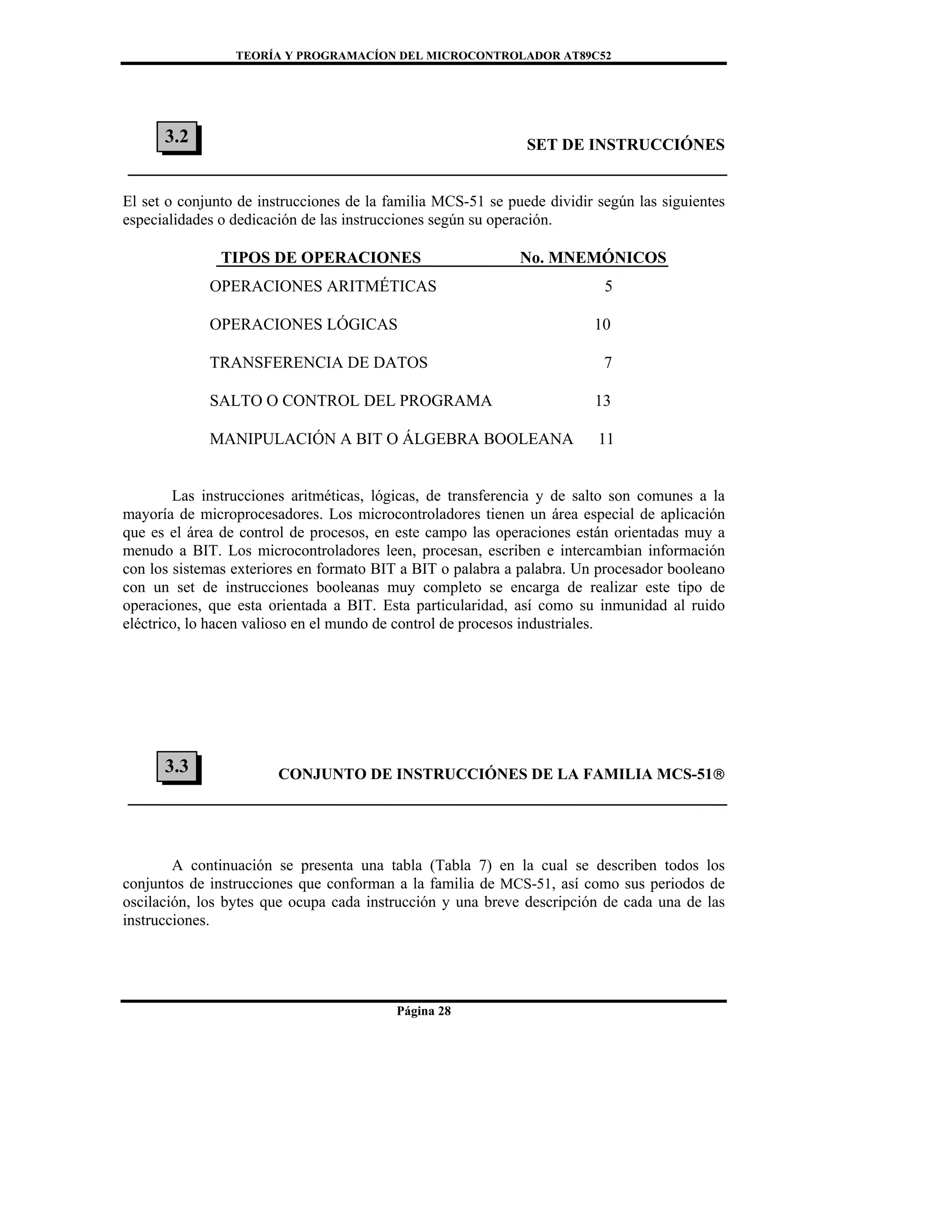 TEORÍA Y PROGRAMACÍON DEL MICROCONTROLADOR AT89C52
Página 28
SET DE INSTRUCCIÓNES
El set o conjunto de instrucciones de la familia MCS-51 se puede dividir según las siguientes
especialidades o dedicación de las instrucciones según su operación.
TIPOS DE OPERACIONES No. MNEMÓNICOS
OPERACIONES ARITMÉTICAS 5
OPERACIONES LÓGICAS 10
TRANSFERENCIA DE DATOS 7
SALTO O CONTROL DEL PROGRAMA 13
MANIPULACIÓN A BIT O ÁLGEBRA BOOLEANA 11
Las instrucciones aritméticas, lógicas, de transferencia y de salto son comunes a la
mayoría de microprocesadores. Los microcontroladores tienen un área especial de aplicación
que es el área de control de procesos, en este campo las operaciones están orientadas muy a
menudo a BIT. Los microcontroladores leen, procesan, escriben e intercambian información
con los sistemas exteriores en formato BIT a BIT o palabra a palabra. Un procesador booleano
con un set de instrucciones booleanas muy completo se encarga de realizar este tipo de
operaciones, que esta orientada a BIT. Esta particularidad, así como su inmunidad al ruido
eléctrico, lo hacen valioso en el mundo de control de procesos industriales.
CONJUNTO DE INSTRUCCIÓNES DE LA FAMILIA MCS-51®
A continuación se presenta una tabla (Tabla 7) en la cual se describen todos los
conjuntos de instrucciones que conforman a la familia de MCS-51, así como sus periodos de
oscilación, los bytes que ocupa cada instrucción y una breve descripción de cada una de las
instrucciones.
3.3
3.2
 