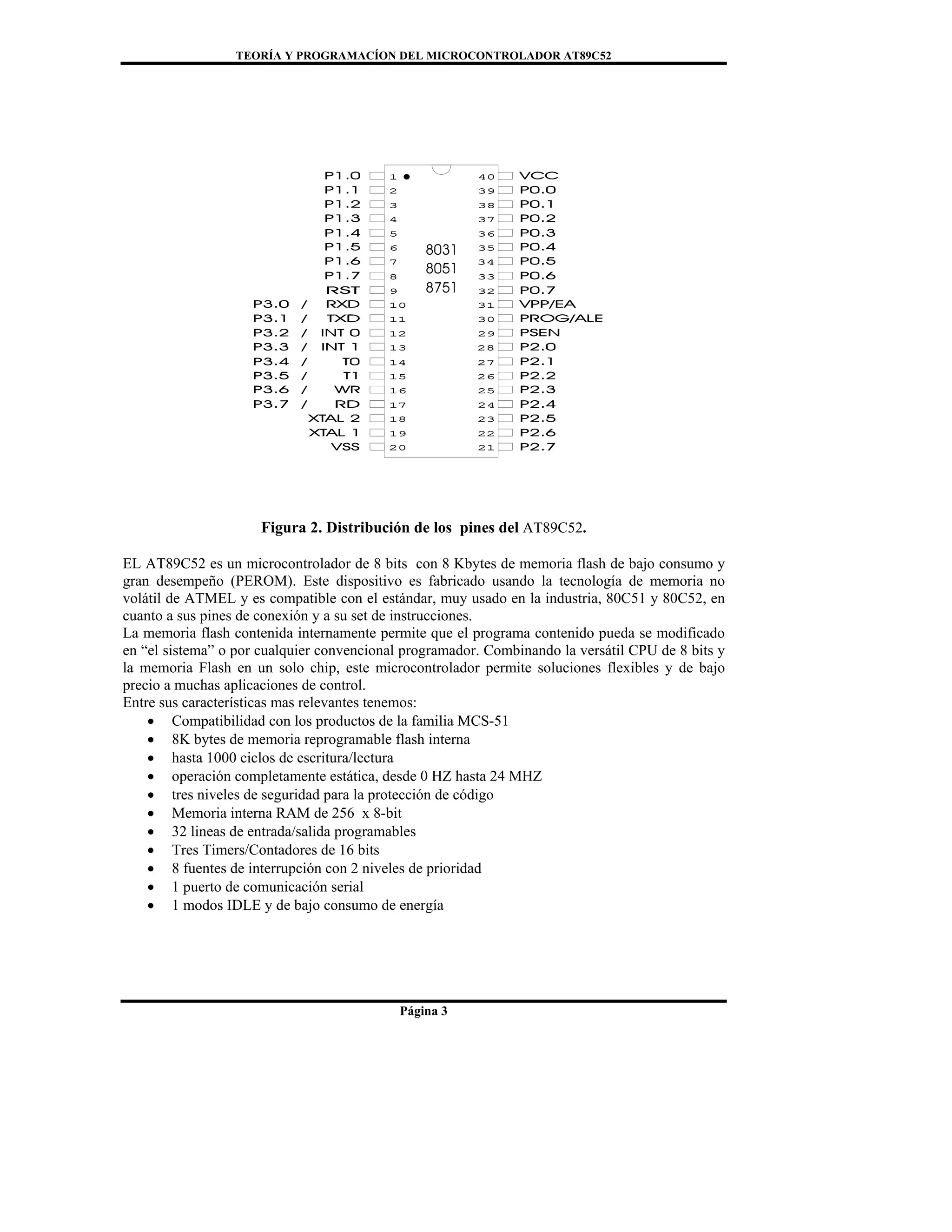 TEORÍA Y PROGRAMACÍON DEL MICROCONTROLADOR AT89C52
Página 3
Figura 2. Distribución de los pines del AT89C52.
EL AT89C52 es un microcontrolador de 8 bits con 8 Kbytes de memoria flash de bajo consumo y
gran desempeño (PEROM). Este dispositivo es fabricado usando la tecnología de memoria no
volátil de ATMEL y es compatible con el estándar, muy usado en la industria, 80C51 y 80C52, en
cuanto a sus pines de conexión y a su set de instrucciones.
La memoria flash contenida internamente permite que el programa contenido pueda se modificado
en “el sistema” o por cualquier convencional programador. Combinando la versátil CPU de 8 bits y
la memoria Flash en un solo chip, este microcontrolador permite soluciones flexibles y de bajo
precio a muchas aplicaciones de control.
Entre sus características mas relevantes tenemos:
• Compatibilidad con los productos de la familia MCS-51
• 8K bytes de memoria reprogramable flash interna
• hasta 1000 ciclos de escritura/lectura
• operación completamente estática, desde 0 HZ hasta 24 MHZ
• tres niveles de seguridad para la protección de código
• Memoria interna RAM de 256 x 8-bit
• 32 lineas de entrada/salida programables
• Tres Timers/Contadores de 16 bits
• 8 fuentes de interrupción con 2 niveles de prioridad
• 1 puerto de comunicación serial
• 1 modos IDLE y de bajo consumo de energía
 