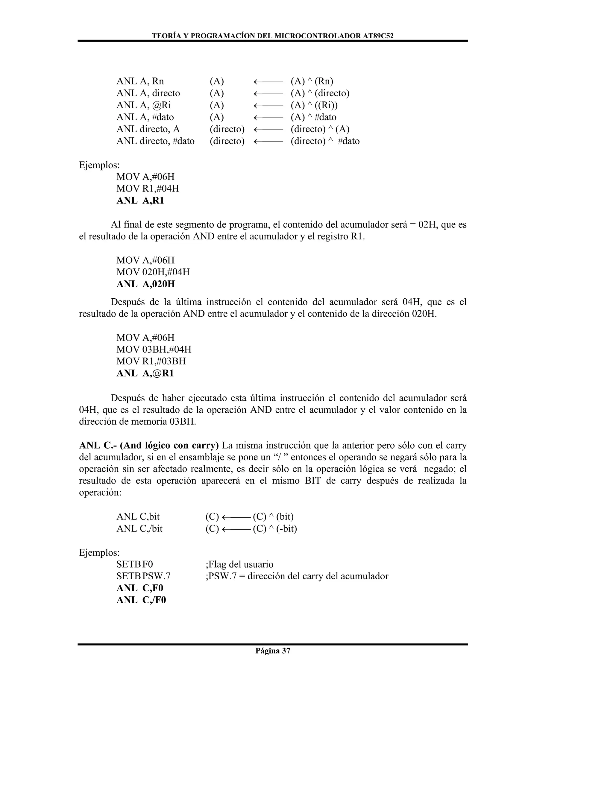 TEORÍA Y PROGRAMACÍON DEL MICROCONTROLADOR AT89C52
Página 37
ANL A, Rn (A) ←⎯⎯ (A) ^ (Rn)
ANL A, directo (A) ←⎯⎯ (A) ^ (directo)
ANL A, @Ri (A) ←⎯⎯ (A) ^ ((Ri))
ANL A, #dato (A) ←⎯⎯ (A) ^ #dato
ANL directo, A (directo) ←⎯⎯ (directo) ^ (A)
ANL directo, #dato (directo) ←⎯⎯ (directo) ^ #dato
Ejemplos:
MOV A,#06H
MOV R1,#04H
ANL A,R1
Al final de este segmento de programa, el contenido del acumulador será = 02H, que es
el resultado de la operación AND entre el acumulador y el registro R1.
MOV A,#06H
MOV 020H,#04H
ANL A,020H
Después de la última instrucción el contenido del acumulador será 04H, que es el
resultado de la operación AND entre el acumulador y el contenido de la dirección 020H.
MOV A,#06H
MOV 03BH,#04H
MOV R1,#03BH
ANL A,@R1
Después de haber ejecutado esta última instrucción el contenido del acumulador será
04H, que es el resultado de la operación AND entre el acumulador y el valor contenido en la
dirección de memoria 03BH.
ANL C.- (And lógico con carry) La misma instrucción que la anterior pero sólo con el carry
del acumulador, si en el ensamblaje se pone un “/ ” entonces el operando se negará sólo para la
operación sin ser afectado realmente, es decir sólo en la operación lógica se verá negado; el
resultado de esta operación aparecerá en el mismo BIT de carry después de realizada la
operación:
ANL C,bit (C) ←⎯⎯ (C) ^ (bit)
ANL C,/bit (C) ←⎯⎯ (C) ^ (-bit)
Ejemplos:
SETBF0 ;Flag del usuario
SETBPSW.7 ;PSW.7 = dirección del carry del acumulador
ANL C,F0
ANL C,/F0
 