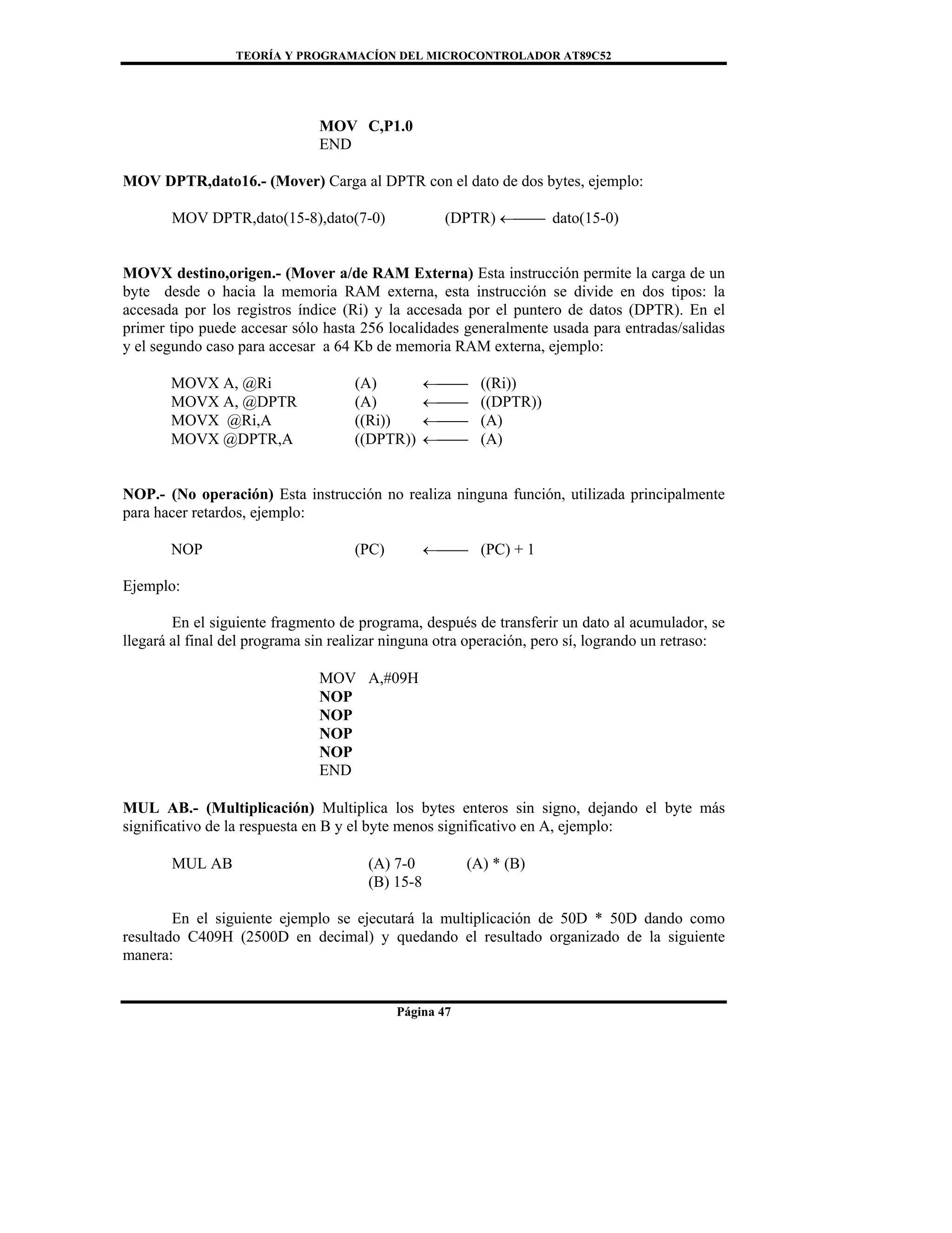 TEORÍA Y PROGRAMACÍON DEL MICROCONTROLADOR AT89C52
Página 47
MOV C,P1.0
END
MOV DPTR,dato16.- (Mover) Carga al DPTR con el dato de dos bytes, ejemplo:
MOV DPTR,dato(15-8),dato(7-0) (DPTR) ←⎯⎯ dato(15-0)
MOVX destino,origen.- (Mover a/de RAM Externa) Esta instrucción permite la carga de un
byte desde o hacia la memoria RAM externa, esta instrucción se divide en dos tipos: la
accesada por los registros índice (Ri) y la accesada por el puntero de datos (DPTR). En el
primer tipo puede accesar sólo hasta 256 localidades generalmente usada para entradas/salidas
y el segundo caso para accesar a 64 Kb de memoria RAM externa, ejemplo:
MOVX A, @Ri (A) ←⎯⎯ ((Ri))
MOVX A, @DPTR (A) ←⎯⎯ ((DPTR))
MOVX @Ri,A ((Ri)) ←⎯⎯ (A)
MOVX @DPTR,A ((DPTR)) ←⎯⎯ (A)
NOP.- (No operación) Esta instrucción no realiza ninguna función, utilizada principalmente
para hacer retardos, ejemplo:
NOP (PC) ←⎯⎯ (PC) + 1
Ejemplo:
En el siguiente fragmento de programa, después de transferir un dato al acumulador, se
llegará al final del programa sin realizar ninguna otra operación, pero sí, logrando un retraso:
MOV A,#09H
NOP
NOP
NOP
NOP
END
MUL AB.- (Multiplicación) Multiplica los bytes enteros sin signo, dejando el byte más
significativo de la respuesta en B y el byte menos significativo en A, ejemplo:
MUL AB (A) 7-0 (A) * (B)
(B) 15-8
En el siguiente ejemplo se ejecutará la multiplicación de 50D * 50D dando como
resultado C409H (2500D en decimal) y quedando el resultado organizado de la siguiente
manera:
 