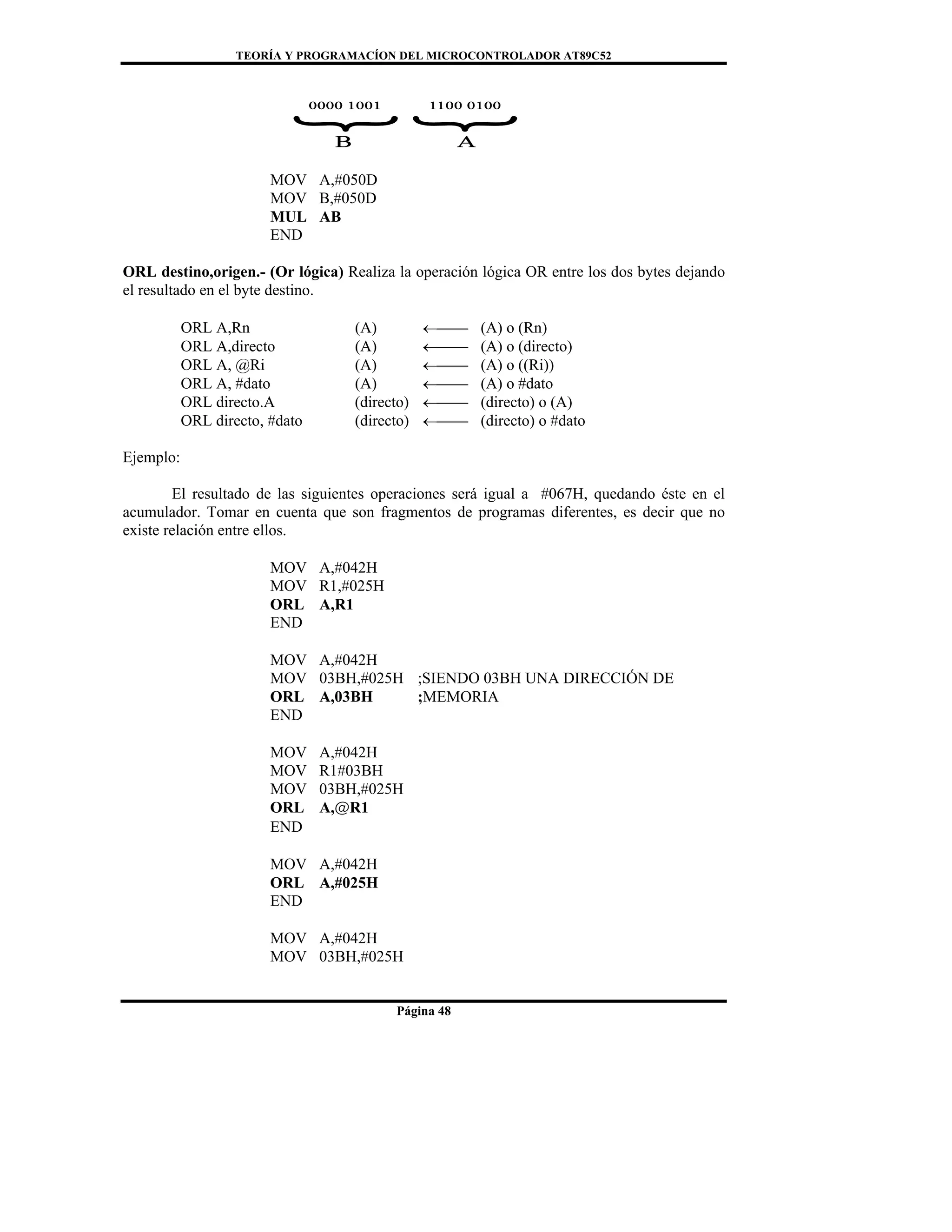TEORÍA Y PROGRAMACÍON DEL MICROCONTROLADOR AT89C52
Página 48
MOV A,#050D
MOV B,#050D
MUL AB
END
ORL destino,origen.- (Or lógica) Realiza la operación lógica OR entre los dos bytes dejando
el resultado en el byte destino.
ORL A,Rn (A) ←⎯⎯ (A) o (Rn)
ORL A,directo (A) ←⎯⎯ (A) o (directo)
ORL A, @Ri (A) ←⎯⎯ (A) o ((Ri))
ORL A, #dato (A) ←⎯⎯ (A) o #dato
ORL directo.A (directo) ←⎯⎯ (directo) o (A)
ORL directo, #dato (directo) ←⎯⎯ (directo) o #dato
Ejemplo:
El resultado de las siguientes operaciones será igual a #067H, quedando éste en el
acumulador. Tomar en cuenta que son fragmentos de programas diferentes, es decir que no
existe relación entre ellos.
MOV A,#042H
MOV R1,#025H
ORL A,R1
END
MOV A,#042H
MOV 03BH,#025H ;SIENDO 03BH UNA DIRECCIÓN DE
ORL A,03BH ;MEMORIA
END
MOV A,#042H
MOV R1#03BH
MOV 03BH,#025H
ORL A,@R1
END
MOV A,#042H
ORL A,#025H
END
MOV A,#042H
MOV 03BH,#025H
 