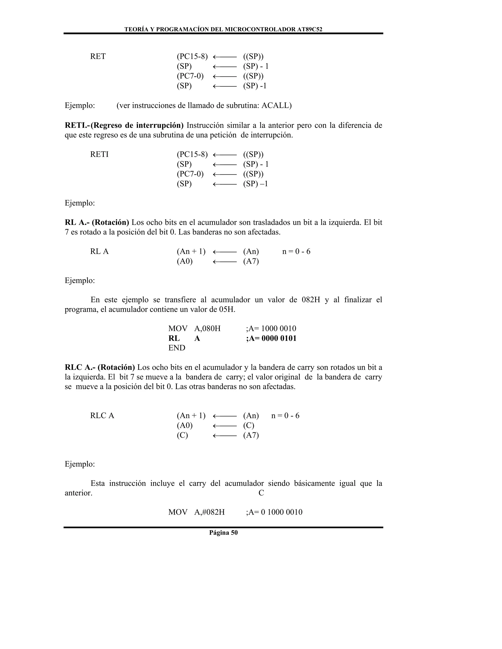 TEORÍA Y PROGRAMACÍON DEL MICROCONTROLADOR AT89C52
Página 50
RET (PC15-8) ←⎯⎯ ((SP))
(SP) ←⎯⎯ (SP) - 1
(PC7-0) ←⎯⎯ ((SP))
(SP) ←⎯⎯ (SP) -1
Ejemplo: (ver instrucciones de llamado de subrutina: ACALL)
RETI.-(Regreso de interrupción) Instrucción similar a la anterior pero con la diferencia de
que este regreso es de una subrutina de una petición de interrupción.
RETI (PC15-8) ←⎯⎯ ((SP))
(SP) ←⎯⎯ (SP) - 1
(PC7-0) ←⎯⎯ ((SP))
(SP) ←⎯⎯ (SP) –1
Ejemplo:
RL A.- (Rotación) Los ocho bits en el acumulador son trasladados un bit a la izquierda. El bit
7 es rotado a la posición del bit 0. Las banderas no son afectadas.
RL A (An + 1) ←⎯⎯ (An) n = 0 - 6
(A0) ←⎯⎯ (A7)
Ejemplo:
En este ejemplo se transfiere al acumulador un valor de 082H y al finalizar el
programa, el acumulador contiene un valor de 05H.
MOV A,080H ;A= 1000 0010
RL A ;A= 0000 0101
END
RLC A.- (Rotación) Los ocho bits en el acumulador y la bandera de carry son rotados un bit a
la izquierda. El bit 7 se mueve a la bandera de carry; el valor original de la bandera de carry
se mueve a la posición del bit 0. Las otras banderas no son afectadas.
RLC A (An + 1) ←⎯⎯ (An) n = 0 - 6
(A0) ←⎯⎯ (C)
(C) ←⎯⎯ (A7)
Ejemplo:
Esta instrucción incluye el carry del acumulador siendo básicamente igual que la
anterior. C
MOV A,#082H ;A= 0 1000 0010
 