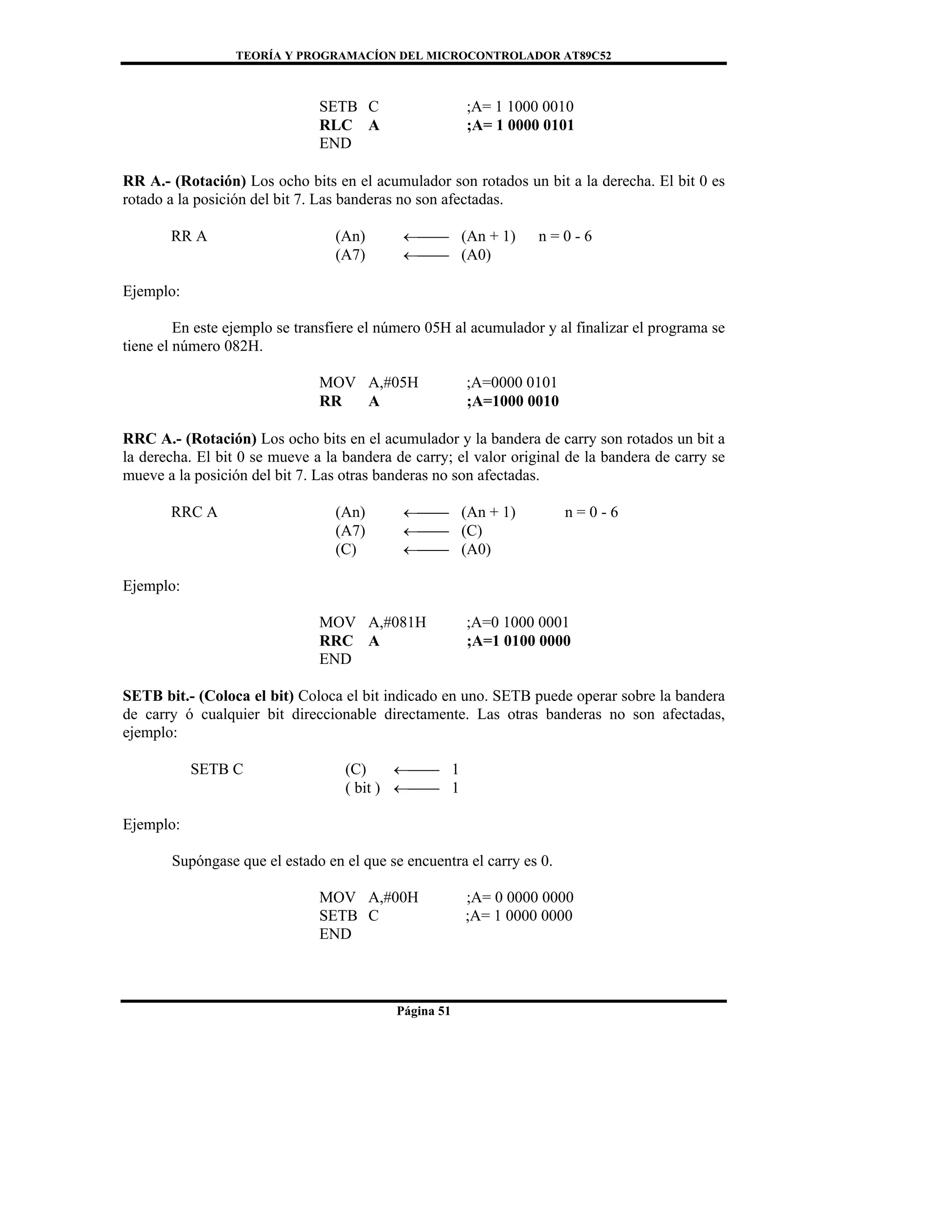 TEORÍA Y PROGRAMACÍON DEL MICROCONTROLADOR AT89C52
Página 51
SETB C ;A= 1 1000 0010
RLC A ;A= 1 0000 0101
END
RR A.- (Rotación) Los ocho bits en el acumulador son rotados un bit a la derecha. El bit 0 es
rotado a la posición del bit 7. Las banderas no son afectadas.
RR A (An) ←⎯⎯ (An + 1) n = 0 - 6
(A7) ←⎯⎯ (A0)
Ejemplo:
En este ejemplo se transfiere el número 05H al acumulador y al finalizar el programa se
tiene el número 082H.
MOV A,#05H ;A=0000 0101
RR A ;A=1000 0010
RRC A.- (Rotación) Los ocho bits en el acumulador y la bandera de carry son rotados un bit a
la derecha. El bit 0 se mueve a la bandera de carry; el valor original de la bandera de carry se
mueve a la posición del bit 7. Las otras banderas no son afectadas.
RRC A (An) ←⎯⎯ (An + 1) n = 0 - 6
(A7) ←⎯⎯ (C)
(C) ←⎯⎯ (A0)
Ejemplo:
MOV A,#081H ;A=0 1000 0001
RRC A ;A=1 0100 0000
END
SETB bit.- (Coloca el bit) Coloca el bit indicado en uno. SETB puede operar sobre la bandera
de carry ó cualquier bit direccionable directamente. Las otras banderas no son afectadas,
ejemplo:
SETB C (C) ←⎯⎯ 1
( bit ) ←⎯⎯ 1
Ejemplo:
Supóngase que el estado en el que se encuentra el carry es 0.
MOV A,#00H ;A= 0 0000 0000
SETB C ;A= 1 0000 0000
END
 