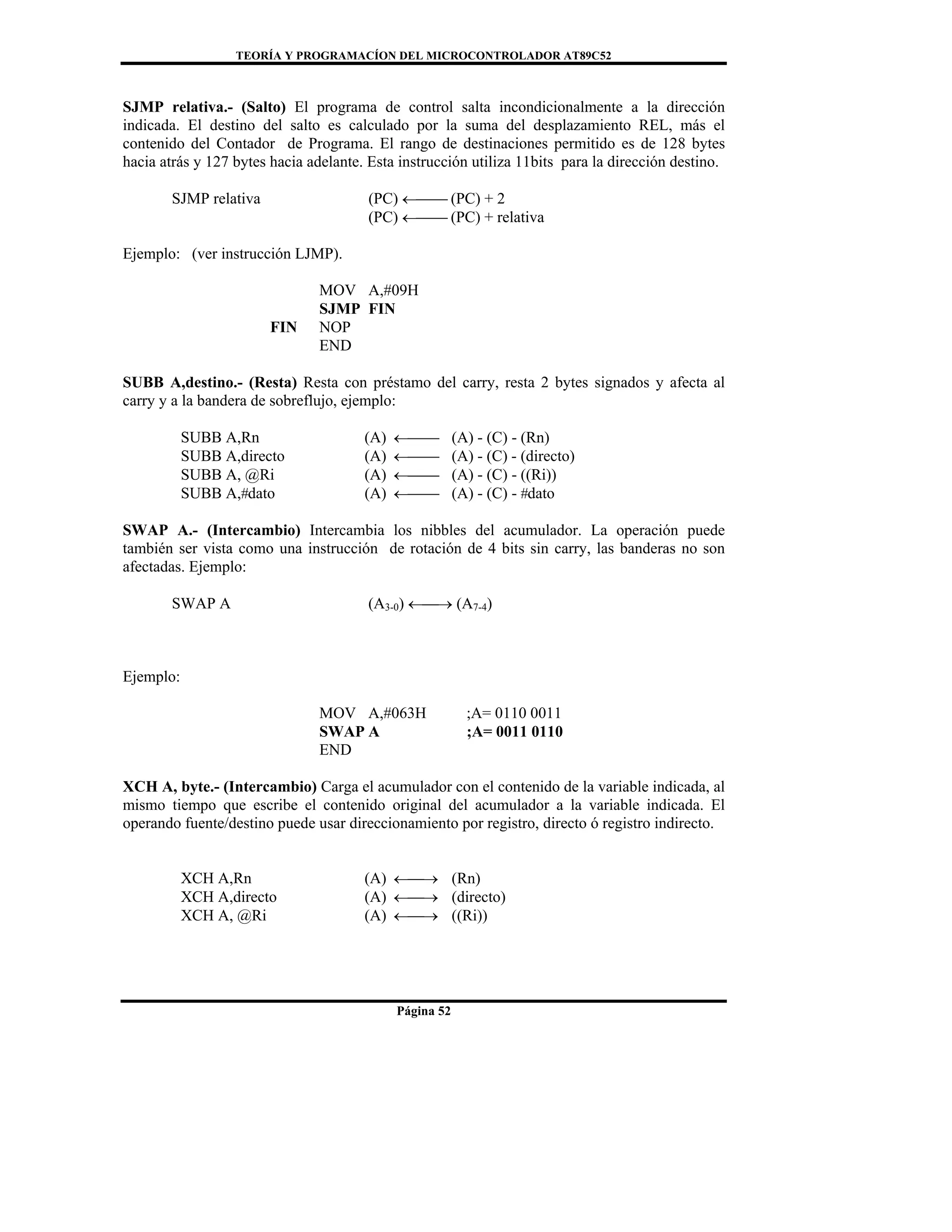 TEORÍA Y PROGRAMACÍON DEL MICROCONTROLADOR AT89C52
Página 52
SJMP relativa.- (Salto) El programa de control salta incondicionalmente a la dirección
indicada. El destino del salto es calculado por la suma del desplazamiento REL, más el
contenido del Contador de Programa. El rango de destinaciones permitido es de 128 bytes
hacia atrás y 127 bytes hacia adelante. Esta instrucción utiliza 11bits para la dirección destino.
SJMP relativa (PC) ←⎯⎯ (PC) + 2
(PC) ←⎯⎯ (PC) + relativa
Ejemplo: (ver instrucción LJMP).
MOV A,#09H
SJMP FIN
FIN NOP
END
SUBB A,destino.- (Resta) Resta con préstamo del carry, resta 2 bytes signados y afecta al
carry y a la bandera de sobreflujo, ejemplo:
SUBB A,Rn (A) ←⎯⎯ (A) - (C) - (Rn)
SUBB A,directo (A) ←⎯⎯ (A) - (C) - (directo)
SUBB A, @Ri (A) ←⎯⎯ (A) - (C) - ((Ri))
SUBB A,#dato (A) ←⎯⎯ (A) - (C) - #dato
SWAP A.- (Intercambio) Intercambia los nibbles del acumulador. La operación puede
también ser vista como una instrucción de rotación de 4 bits sin carry, las banderas no son
afectadas. Ejemplo:
SWAP A (A3-0) ←⎯→ (A7-4)
Ejemplo:
MOV A,#063H ;A= 0110 0011
SWAP A ;A= 0011 0110
END
XCH A, byte.- (Intercambio) Carga el acumulador con el contenido de la variable indicada, al
mismo tiempo que escribe el contenido original del acumulador a la variable indicada. El
operando fuente/destino puede usar direccionamiento por registro, directo ó registro indirecto.
XCH A,Rn (A) ←⎯→ (Rn)
XCH A,directo (A) ←⎯→ (directo)
XCH A, @Ri (A) ←⎯→ ((Ri))
 