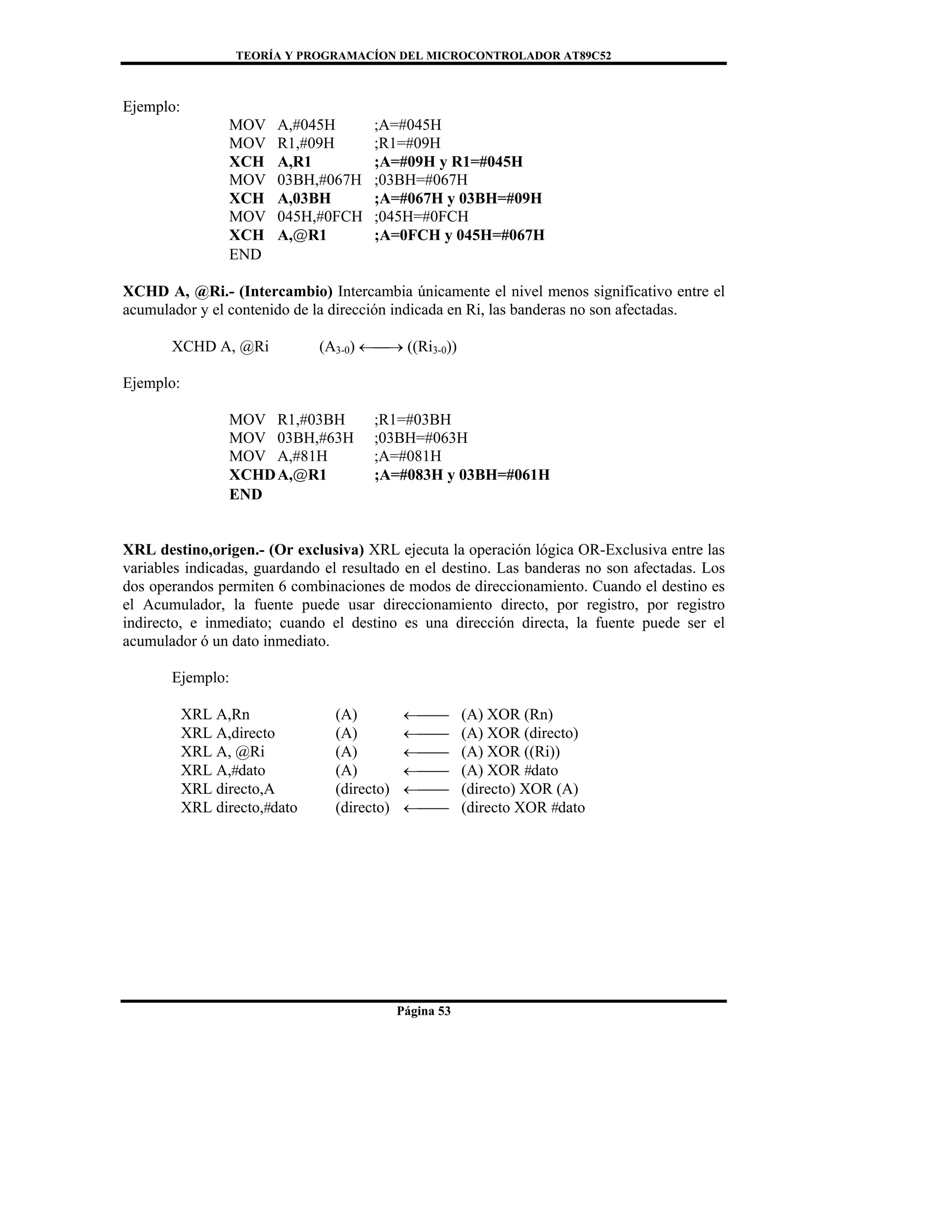 TEORÍA Y PROGRAMACÍON DEL MICROCONTROLADOR AT89C52
Página 53
Ejemplo:
MOV A,#045H ;A=#045H
MOV R1,#09H ;R1=#09H
XCH A,R1 ;A=#09H y R1=#045H
MOV 03BH,#067H ;03BH=#067H
XCH A,03BH ;A=#067H y 03BH=#09H
MOV 045H,#0FCH ;045H=#0FCH
XCH A,@R1 ;A=0FCH y 045H=#067H
END
XCHD A, @Ri.- (Intercambio) Intercambia únicamente el nivel menos significativo entre el
acumulador y el contenido de la dirección indicada en Ri, las banderas no son afectadas.
XCHD A, @Ri (A3-0) ←⎯→ ((Ri3-0))
Ejemplo:
MOV R1,#03BH ;R1=#03BH
MOV 03BH,#63H ;03BH=#063H
MOV A,#81H ;A=#081H
XCHDA,@R1 ;A=#083H y 03BH=#061H
END
XRL destino,origen.- (Or exclusiva) XRL ejecuta la operación lógica OR-Exclusiva entre las
variables indicadas, guardando el resultado en el destino. Las banderas no son afectadas. Los
dos operandos permiten 6 combinaciones de modos de direccionamiento. Cuando el destino es
el Acumulador, la fuente puede usar direccionamiento directo, por registro, por registro
indirecto, e inmediato; cuando el destino es una dirección directa, la fuente puede ser el
acumulador ó un dato inmediato.
Ejemplo:
XRL A,Rn (A) ←⎯⎯ (A) XOR (Rn)
XRL A,directo (A) ←⎯⎯ (A) XOR (directo)
XRL A, @Ri (A) ←⎯⎯ (A) XOR ((Ri))
XRL A,#dato (A) ←⎯⎯ (A) XOR #dato
XRL directo,A (directo) ←⎯⎯ (directo) XOR (A)
XRL directo,#dato (directo) ←⎯⎯ (directo XOR #dato
 