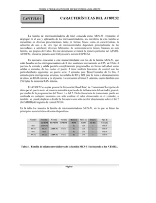 TEORÍA Y PROGRAMACÍON DEL MICROCONTROLADOR AT89C52
Página 1
CARACTERÍSTICAS DEL AT89C52
La familia de microcontroladores de Intel conocida como MCS-51 represento el
despegue en el uso y aplicación de los microcontroladores, los miembros de esta familia se
encuentran en diversas presentaciones, tanto en formas físicas como en características, la
selección de uno o de otro tipo de microcontrolador dependerá principalmente de las
necesidades a satisfacer; diversos fabricantes de semiconductores tienen, basados en esta
familia, sus propios derivados. En este documento se tratará de manera particular del ATMEL
AT89C52, el cual se presenta con 8 Kbytes en la versión EEPROM.
Es necesario relacionar a este microcontrolador con los de la familia MCS-51, que
están basados en los microprocesadores de 8 bits; contienen internamente un CPU de 8 bits, 4
puertos de entrada y salida paralelo completamente programables en forma individual como
salidas o entradas, de los cuales el puerto 3 tiene también funciones de control con las
particularidades siguientes: un puerto serie, 2 entradas para Timer/Contador de 16 bits, 2
entradas para interrupciones externas, las señales de RD y WR para la toma o almacenamiento
de datos en RAM externa y en el puerto 1 se encuentra el timer 2. Además, cuenta también con
256 bytes de memoria RAM interna.
El AT89C52 es capaz generar la frecuencia (Baud Rate) de Transmisión/Recepción de
datos por el puerto serie, de manera automática partiendo de la frecuencia del oscilador general,
por medio de la programación del Timer 1 o del 2. Dicha frecuencia de transmisión puede ser
cambiada en cualquier momento con sólo cambiar el valor almacenado en el contador, o
también se puede duplicar o dividir la frecuencia con sólo escribir directamente sobre el bit 7
(bit SMOD) del registro de control PCON.
En la tabla 1se muestra la familia de microcontroladores MCS-51, en la que se listan las
principales características de estos dispositivos.
Nombre Versión Versiòn Versión Bytes en Bytes en Timers Tipo de
sin ROM EEPROM EPROM ROM RAM 16-Bits Circuito
8051 AT89C52 - 4k 128 2 NMOS
80C51 80C31 AT89C51 87C51 4k 128 2 HMOS
8052 8032 - 8k 256 3 NMOS
80C52 80C32 AT89C52 87C52 8k 256 3 CMOS
Tabla 1. Familia de microcontroladores de la familia MCS-51 incluyendo a los ATMEL.
CAPITULO 1
 