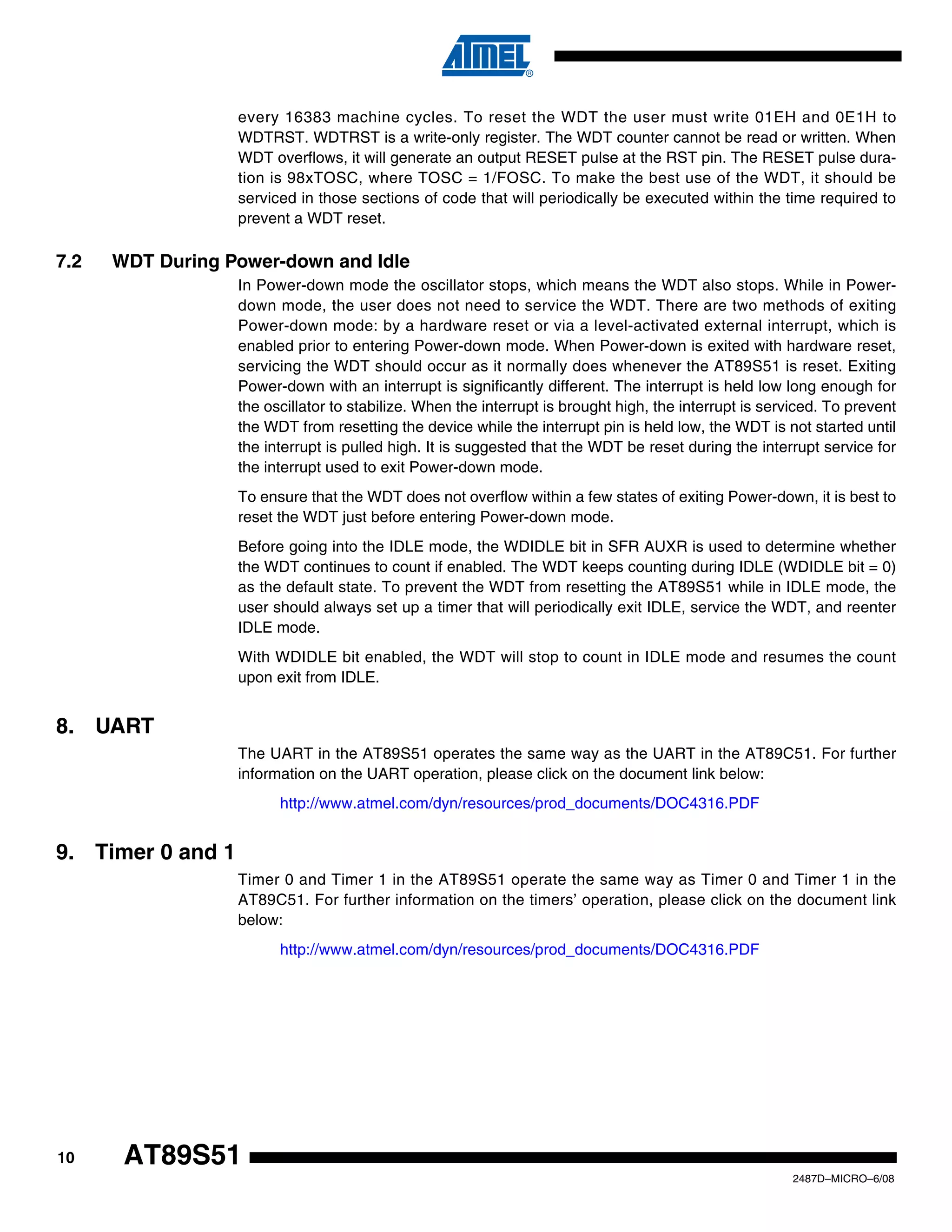 every 16383 machine cycles. To reset the WDT the user must write 01EH and 0E1H to
WDTRST. WDTRST is a write-only register. The WDT counter cannot be read or written. When
WDT overflows, it will generate an output RESET pulse at the RST pin. The RESET pulse duration is 98xTOSC, where TOSC = 1/FOSC. To make the best use of the WDT, it should be
serviced in those sections of code that will periodically be executed within the time required to
prevent a WDT reset.

7.2

WDT During Power-down and Idle
In Power-down mode the oscillator stops, which means the WDT also stops. While in Powerdown mode, the user does not need to service the WDT. There are two methods of exiting
Power-down mode: by a hardware reset or via a level-activated external interrupt, which is
enabled prior to entering Power-down mode. When Power-down is exited with hardware reset,
servicing the WDT should occur as it normally does whenever the AT89S51 is reset. Exiting
Power-down with an interrupt is significantly different. The interrupt is held low long enough for
the oscillator to stabilize. When the interrupt is brought high, the interrupt is serviced. To prevent
the WDT from resetting the device while the interrupt pin is held low, the WDT is not started until
the interrupt is pulled high. It is suggested that the WDT be reset during the interrupt service for
the interrupt used to exit Power-down mode.
To ensure that the WDT does not overflow within a few states of exiting Power-down, it is best to
reset the WDT just before entering Power-down mode.
Before going into the IDLE mode, the WDIDLE bit in SFR AUXR is used to determine whether
the WDT continues to count if enabled. The WDT keeps counting during IDLE (WDIDLE bit = 0)
as the default state. To prevent the WDT from resetting the AT89S51 while in IDLE mode, the
user should always set up a timer that will periodically exit IDLE, service the WDT, and reenter
IDLE mode.
With WDIDLE bit enabled, the WDT will stop to count in IDLE mode and resumes the count
upon exit from IDLE.

8. UART
The UART in the AT89S51 operates the same way as the UART in the AT89C51. For further
information on the UART operation, please click on the document link below:
http://www.atmel.com/dyn/resources/prod_documents/DOC4316.PDF

9. Timer 0 and 1
Timer 0 and Timer 1 in the AT89S51 operate the same way as Timer 0 and Timer 1 in the
AT89C51. For further information on the timers’ operation, please click on the document link
below:
http://www.atmel.com/dyn/resources/prod_documents/DOC4316.PDF

10

AT89S51
2487D–MICRO–6/08

 