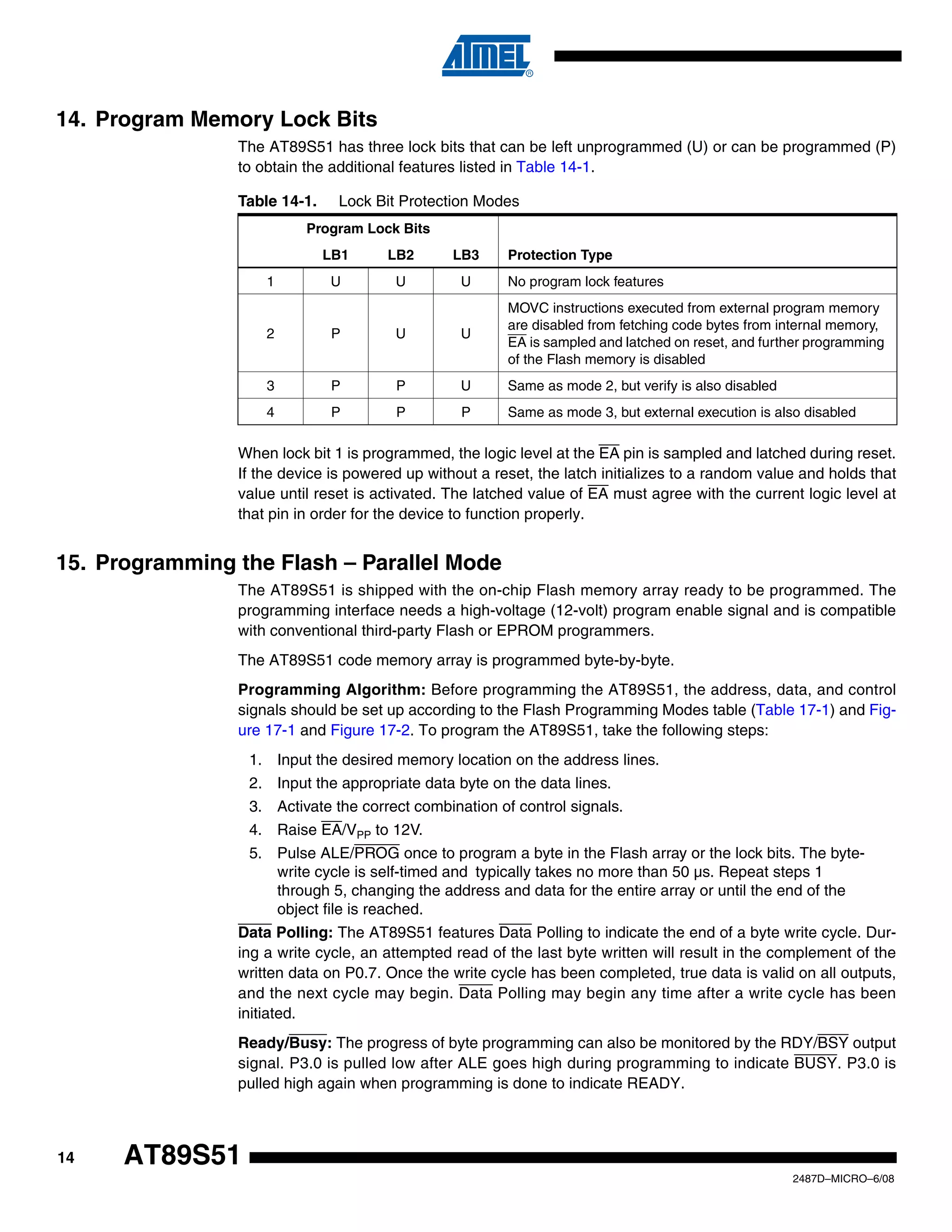 14. Program Memory Lock Bits
The AT89S51 has three lock bits that can be left unprogrammed (U) or can be programmed (P)
to obtain the additional features listed in Table 14-1.
Table 14-1.

Lock Bit Protection Modes

Program Lock Bits
LB1
1

LB2

LB3

Protection Type

U

U

U

No program lock features

2

P

U

U

MOVC instructions executed from external program memory
are disabled from fetching code bytes from internal memory,
EA is sampled and latched on reset, and further programming
of the Flash memory is disabled

3

P

P

U

Same as mode 2, but verify is also disabled

4

P

P

P

Same as mode 3, but external execution is also disabled

When lock bit 1 is programmed, the logic level at the EA pin is sampled and latched during reset.
If the device is powered up without a reset, the latch initializes to a random value and holds that
value until reset is activated. The latched value of EA must agree with the current logic level at
that pin in order for the device to function properly.

15. Programming the Flash – Parallel Mode
The AT89S51 is shipped with the on-chip Flash memory array ready to be programmed. The
programming interface needs a high-voltage (12-volt) program enable signal and is compatible
with conventional third-party Flash or EPROM programmers.
The AT89S51 code memory array is programmed byte-by-byte.
Programming Algorithm: Before programming the AT89S51, the address, data, and control
signals should be set up according to the Flash Programming Modes table (Table 17-1) and Figure 17-1 and Figure 17-2. To program the AT89S51, take the following steps:
1. Input the desired memory location on the address lines.
2. Input the appropriate data byte on the data lines.
3. Activate the correct combination of control signals.
4. Raise EA/VPP to 12V.
5. Pulse ALE/PROG once to program a byte in the Flash array or the lock bits. The bytewrite cycle is self-timed and typically takes no more than 50 µs. Repeat steps 1
through 5, changing the address and data for the entire array or until the end of the
object file is reached.
Data Polling: The AT89S51 features Data Polling to indicate the end of a byte write cycle. During a write cycle, an attempted read of the last byte written will result in the complement of the
written data on P0.7. Once the write cycle has been completed, true data is valid on all outputs,
and the next cycle may begin. Data Polling may begin any time after a write cycle has been
initiated.
Ready/Busy: The progress of byte programming can also be monitored by the RDY/BSY output
signal. P3.0 is pulled low after ALE goes high during programming to indicate BUSY. P3.0 is
pulled high again when programming is done to indicate READY.

14

AT89S51
2487D–MICRO–6/08

 