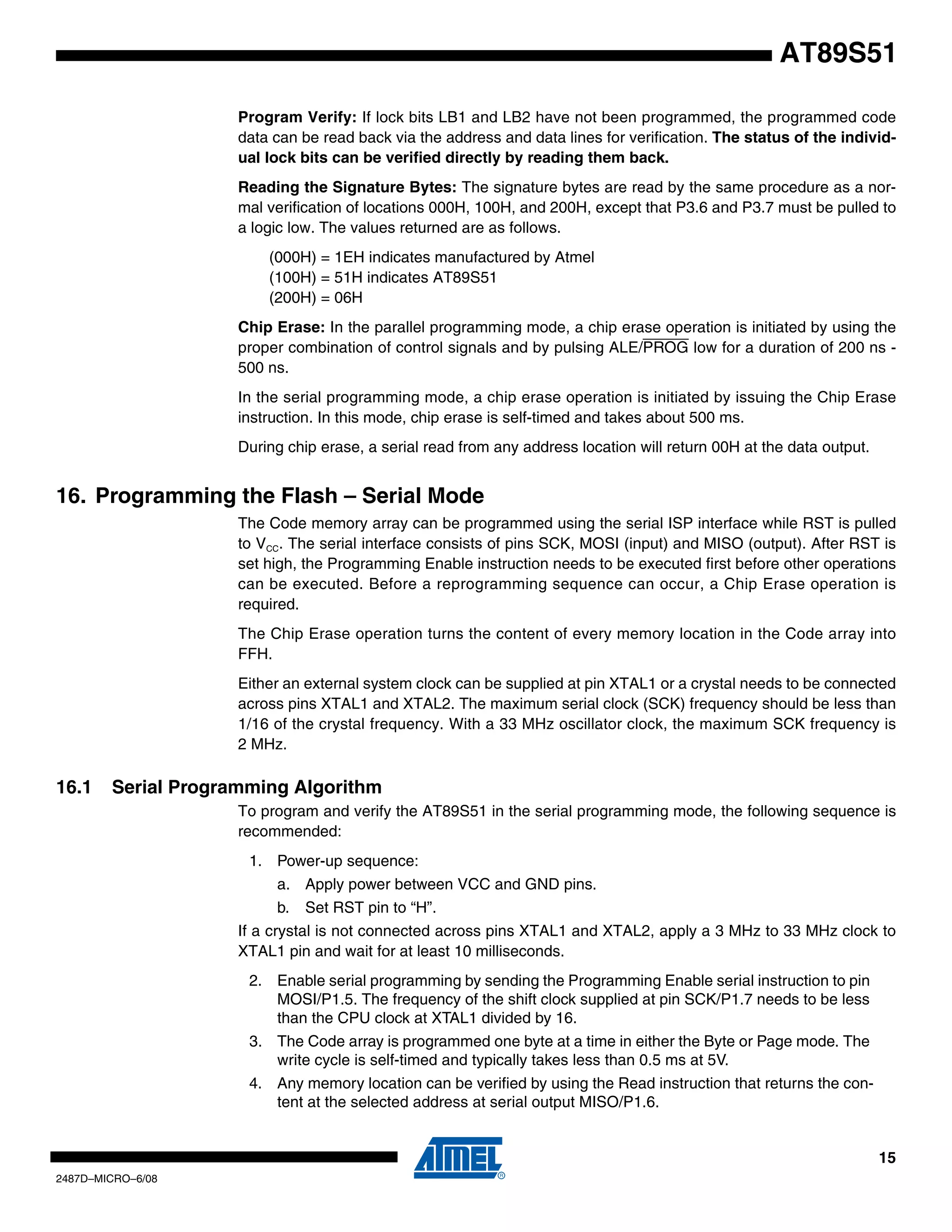 AT89S51
Program Verify: If lock bits LB1 and LB2 have not been programmed, the programmed code
data can be read back via the address and data lines for verification. The status of the individual lock bits can be verified directly by reading them back.
Reading the Signature Bytes: The signature bytes are read by the same procedure as a normal verification of locations 000H, 100H, and 200H, except that P3.6 and P3.7 must be pulled to
a logic low. The values returned are as follows.
(000H) = 1EH indicates manufactured by Atmel
(100H) = 51H indicates AT89S51
(200H) = 06H
Chip Erase: In the parallel programming mode, a chip erase operation is initiated by using the
proper combination of control signals and by pulsing ALE/PROG low for a duration of 200 ns 500 ns.
In the serial programming mode, a chip erase operation is initiated by issuing the Chip Erase
instruction. In this mode, chip erase is self-timed and takes about 500 ms.
During chip erase, a serial read from any address location will return 00H at the data output.

16. Programming the Flash – Serial Mode
The Code memory array can be programmed using the serial ISP interface while RST is pulled
to VCC. The serial interface consists of pins SCK, MOSI (input) and MISO (output). After RST is
set high, the Programming Enable instruction needs to be executed first before other operations
can be executed. Before a reprogramming sequence can occur, a Chip Erase operation is
required.
The Chip Erase operation turns the content of every memory location in the Code array into
FFH.
Either an external system clock can be supplied at pin XTAL1 or a crystal needs to be connected
across pins XTAL1 and XTAL2. The maximum serial clock (SCK) frequency should be less than
1/16 of the crystal frequency. With a 33 MHz oscillator clock, the maximum SCK frequency is
2 MHz.

16.1

Serial Programming Algorithm
To program and verify the AT89S51 in the serial programming mode, the following sequence is
recommended:
1. Power-up sequence:
a. Apply power between VCC and GND pins.
b.

Set RST pin to “H”.

If a crystal is not connected across pins XTAL1 and XTAL2, apply a 3 MHz to 33 MHz clock to
XTAL1 pin and wait for at least 10 milliseconds.
2. Enable serial programming by sending the Programming Enable serial instruction to pin
MOSI/P1.5. The frequency of the shift clock supplied at pin SCK/P1.7 needs to be less
than the CPU clock at XTAL1 divided by 16.
3. The Code array is programmed one byte at a time in either the Byte or Page mode. The
write cycle is self-timed and typically takes less than 0.5 ms at 5V.
4. Any memory location can be verified by using the Read instruction that returns the content at the selected address at serial output MISO/P1.6.

15
2487D–MICRO–6/08

 