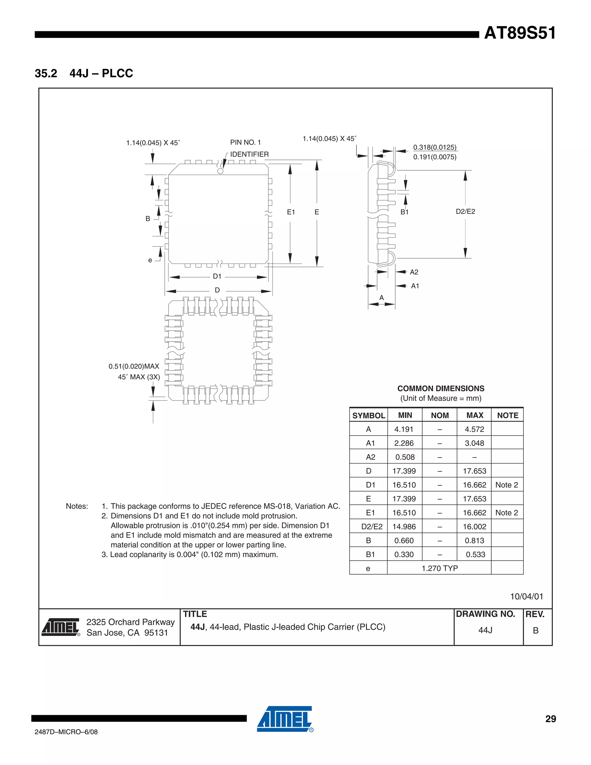 AT89S51
35.2

44J – PLCC

1.14(0.045) X 45˚

PIN NO. 1

1.14(0.045) X 45˚

0.318(0.0125)
0.191(0.0075)

IDENTIFIER

E1

D2/E2

B1

E

B

e
A2

D1

A1

D
A

0.51(0.020)MAX
45˚ MAX (3X)

COMMON DIMENSIONS
(Unit of Measure = mm)
SYMBOL

MIN

NOM

MAX

A

4.191

–

4.572

A1

2.286

–

3.048

A2

0.508

–

–

D

17.399

–

17.653

D1
Notes:

1. This package conforms to JEDEC reference MS-018, Variation AC.
2. Dimensions D1 and E1 do not include mold protrusion.
Allowable protrusion is .010"(0.254 mm) per side. Dimension D1
and E1 include mold mismatch and are measured at the extreme
material condition at the upper or lower parting line.
3. Lead coplanarity is 0.004" (0.102 mm) maximum.

16.510

–

16.662

E

17.399

–

17.653

E1

16.510

–

16.662

D2/E2

14.986

–

16.002

B

0.660

–

0.813

B1

0.330

–

NOTE

0.533

e

Note 2

Note 2

1.270 TYP

10/04/01

R

2325 Orchard Parkway
San Jose, CA 95131

TITLE
44J, 44-lead, Plastic J-leaded Chip Carrier (PLCC)

DRAWING NO.

REV.

44J

B

29
2487D–MICRO–6/08

 