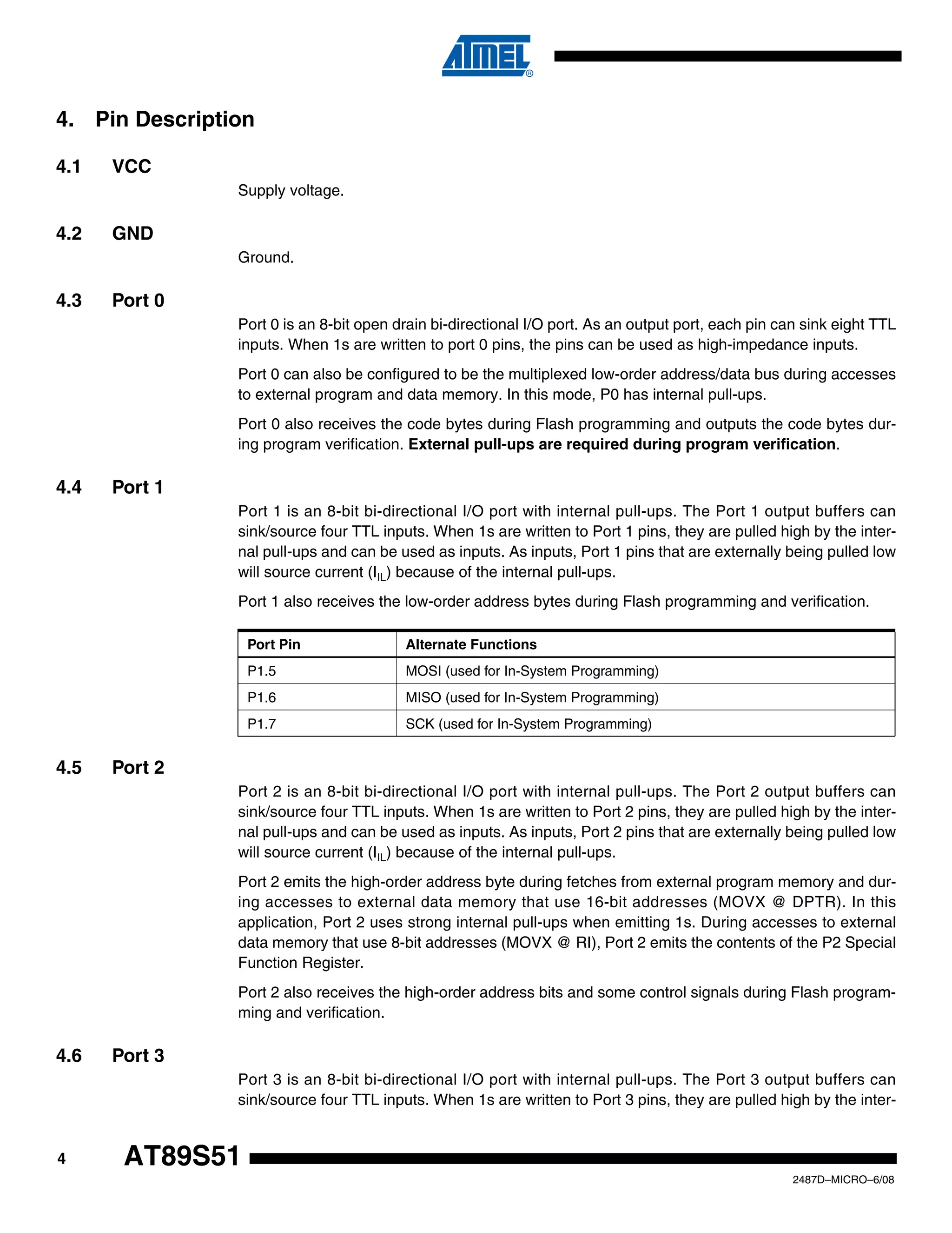 4. Pin Description
4.1

VCC
Supply voltage.

4.2

GND
Ground.

4.3

Port 0
Port 0 is an 8-bit open drain bi-directional I/O port. As an output port, each pin can sink eight TTL
inputs. When 1s are written to port 0 pins, the pins can be used as high-impedance inputs.
Port 0 can also be configured to be the multiplexed low-order address/data bus during accesses
to external program and data memory. In this mode, P0 has internal pull-ups.
Port 0 also receives the code bytes during Flash programming and outputs the code bytes during program verification. External pull-ups are required during program verification.

4.4

Port 1
Port 1 is an 8-bit bi-directional I/O port with internal pull-ups. The Port 1 output buffers can
sink/source four TTL inputs. When 1s are written to Port 1 pins, they are pulled high by the internal pull-ups and can be used as inputs. As inputs, Port 1 pins that are externally being pulled low
will source current (IIL) because of the internal pull-ups.
Port 1 also receives the low-order address bytes during Flash programming and verification.
Port Pin
P1.5

MOSI (used for In-System Programming)

P1.6

MISO (used for In-System Programming)

P1.7

4.5

Alternate Functions

SCK (used for In-System Programming)

Port 2
Port 2 is an 8-bit bi-directional I/O port with internal pull-ups. The Port 2 output buffers can
sink/source four TTL inputs. When 1s are written to Port 2 pins, they are pulled high by the internal pull-ups and can be used as inputs. As inputs, Port 2 pins that are externally being pulled low
will source current (IIL) because of the internal pull-ups.
Port 2 emits the high-order address byte during fetches from external program memory and during accesses to external data memory that use 16-bit addresses (MOVX @ DPTR). In this
application, Port 2 uses strong internal pull-ups when emitting 1s. During accesses to external
data memory that use 8-bit addresses (MOVX @ RI), Port 2 emits the contents of the P2 Special
Function Register.
Port 2 also receives the high-order address bits and some control signals during Flash programming and verification.

4.6

Port 3
Port 3 is an 8-bit bi-directional I/O port with internal pull-ups. The Port 3 output buffers can
sink/source four TTL inputs. When 1s are written to Port 3 pins, they are pulled high by the inter-

4

AT89S51
2487D–MICRO–6/08

 