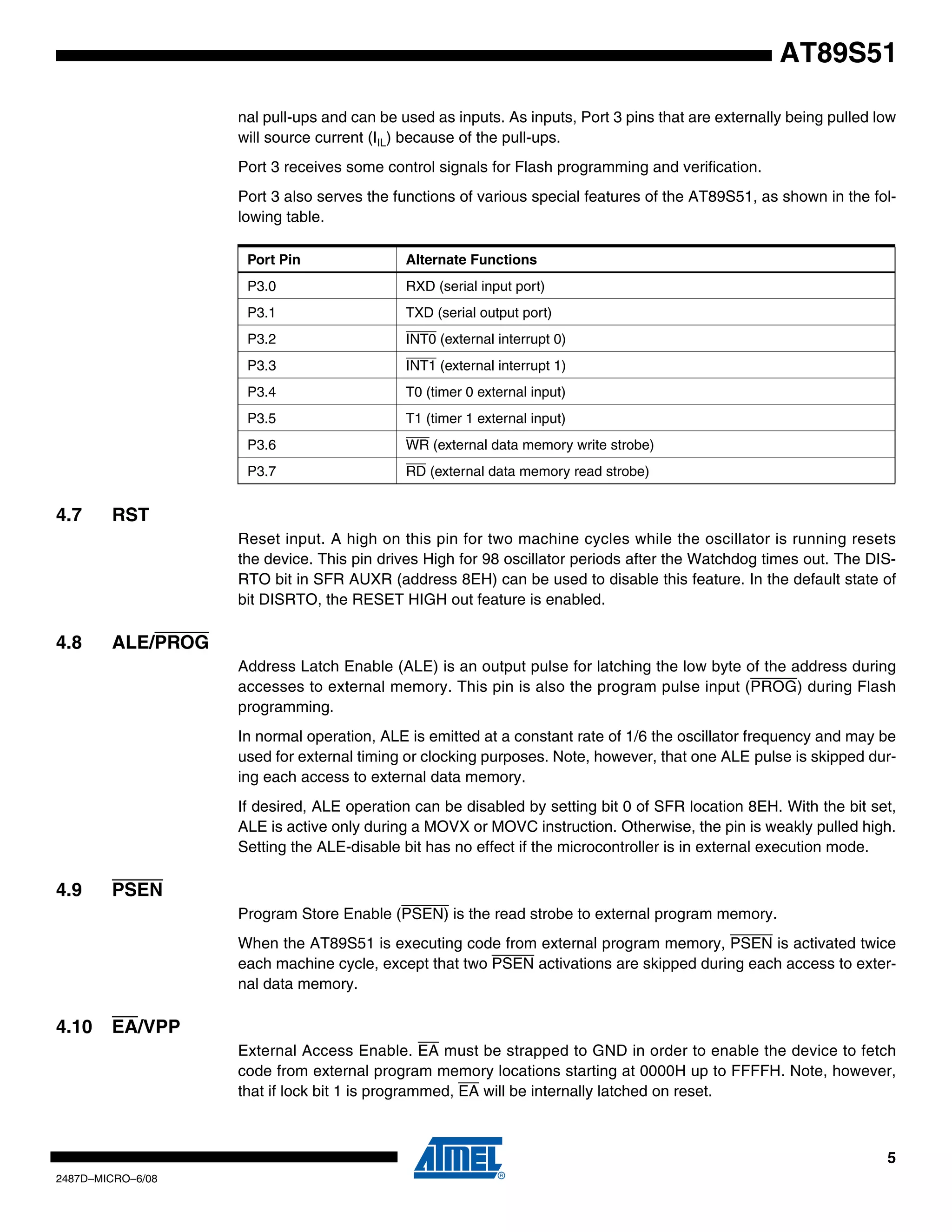 AT89S51
nal pull-ups and can be used as inputs. As inputs, Port 3 pins that are externally being pulled low
will source current (IIL) because of the pull-ups.
Port 3 receives some control signals for Flash programming and verification.
Port 3 also serves the functions of various special features of the AT89S51, as shown in the following table.
Port Pin
P3.0

RXD (serial input port)

P3.1

TXD (serial output port)

P3.2

INT0 (external interrupt 0)

P3.3

INT1 (external interrupt 1)

P3.4

T0 (timer 0 external input)

P3.5

T1 (timer 1 external input)

P3.6

WR (external data memory write strobe)

P3.7

4.7

Alternate Functions

RD (external data memory read strobe)

RST
Reset input. A high on this pin for two machine cycles while the oscillator is running resets
the device. This pin drives High for 98 oscillator periods after the Watchdog times out. The DISRTO bit in SFR AUXR (address 8EH) can be used to disable this feature. In the default state of
bit DISRTO, the RESET HIGH out feature is enabled.

4.8

ALE/PROG
Address Latch Enable (ALE) is an output pulse for latching the low byte of the address during
accesses to external memory. This pin is also the program pulse input (PROG) during Flash
programming.
In normal operation, ALE is emitted at a constant rate of 1/6 the oscillator frequency and may be
used for external timing or clocking purposes. Note, however, that one ALE pulse is skipped during each access to external data memory.
If desired, ALE operation can be disabled by setting bit 0 of SFR location 8EH. With the bit set,
ALE is active only during a MOVX or MOVC instruction. Otherwise, the pin is weakly pulled high.
Setting the ALE-disable bit has no effect if the microcontroller is in external execution mode.

4.9

PSEN
Program Store Enable (PSEN) is the read strobe to external program memory.
When the AT89S51 is executing code from external program memory, PSEN is activated twice
each machine cycle, except that two PSEN activations are skipped during each access to external data memory.

4.10

EA/VPP
External Access Enable. EA must be strapped to GND in order to enable the device to fetch
code from external program memory locations starting at 0000H up to FFFFH. Note, however,
that if lock bit 1 is programmed, EA will be internally latched on reset.

5
2487D–MICRO–6/08

 