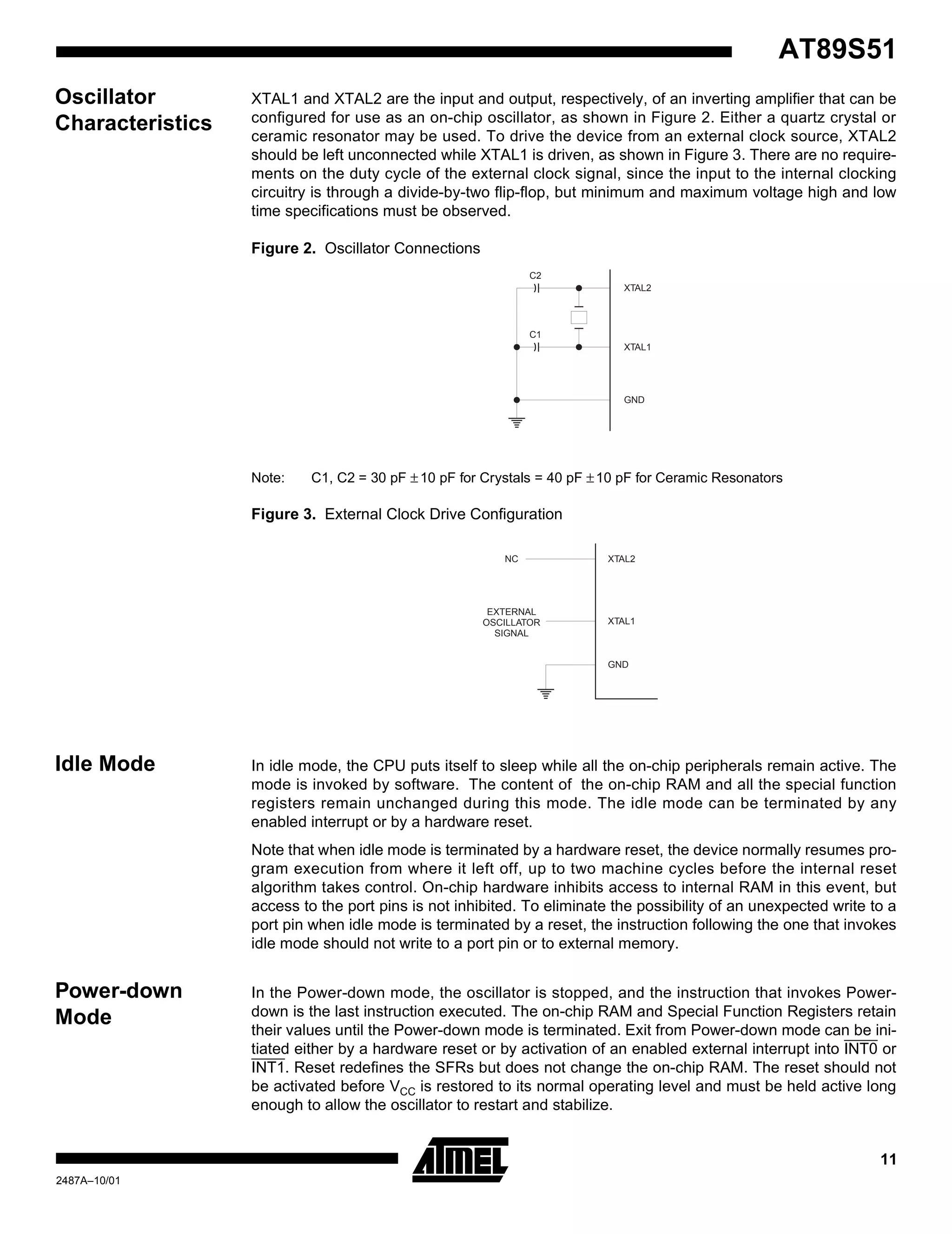 11
AT89S51
2487A–10/01
Oscillator
Characteristics
XTAL1 and XTAL2 are the input and output, respectively, of an inverting amplifier that can be
configured for use as an on-chip oscillator, as shown in Figure 2. Either a quartz crystal or
ceramic resonator may be used. To drive the device from an external clock source, XTAL2
should be left unconnected while XTAL1 is driven, as shown in Figure 3. There are no require-
ments on the duty cycle of the external clock signal, since the input to the internal clocking
circuitry is through a divide-by-two flip-flop, but minimum and maximum voltage high and low
time specifications must be observed.
Figure 2. Oscillator Connections
Note: C1, C2 = 30 pF ±10 pF for Crystals = 40 pF ±10 pF for Ceramic Resonators
Figure 3. External Clock Drive Configuration
Idle Mode In idle mode, the CPU puts itself to sleep while all the on-chip peripherals remain active. The
mode is invoked by software. The content of the on-chip RAM and all the special function
registers remain unchanged during this mode. The idle mode can be terminated by any
enabled interrupt or by a hardware reset.
Note that when idle mode is terminated by a hardware reset, the device normally resumes pro-
gram execution from where it left off, up to two machine cycles before the internal reset
algorithm takes control. On-chip hardware inhibits access to internal RAM in this event, but
access to the port pins is not inhibited. To eliminate the possibility of an unexpected write to a
port pin when idle mode is terminated by a reset, the instruction following the one that invokes
idle mode should not write to a port pin or to external memory.
Power-down
Mode
In the Power-down mode, the oscillator is stopped, and the instruction that invokes Power-
down is the last instruction executed. The on-chip RAM and Special Function Registers retain
their values until the Power-down mode is terminated. Exit from Power-down mode can be ini-
tiated either by a hardware reset or by activation of an enabled external interrupt into INT0 or
INT1. Reset redefines the SFRs but does not change the on-chip RAM. The reset should not
be activated before VCC is restored to its normal operating level and must be held active long
enough to allow the oscillator to restart and stabilize.
C2
XTAL2
GND
XTAL1
C1
XTAL2
XTAL1
GND
NC
EXTERNAL
OSCILLATOR
SIGNAL
 