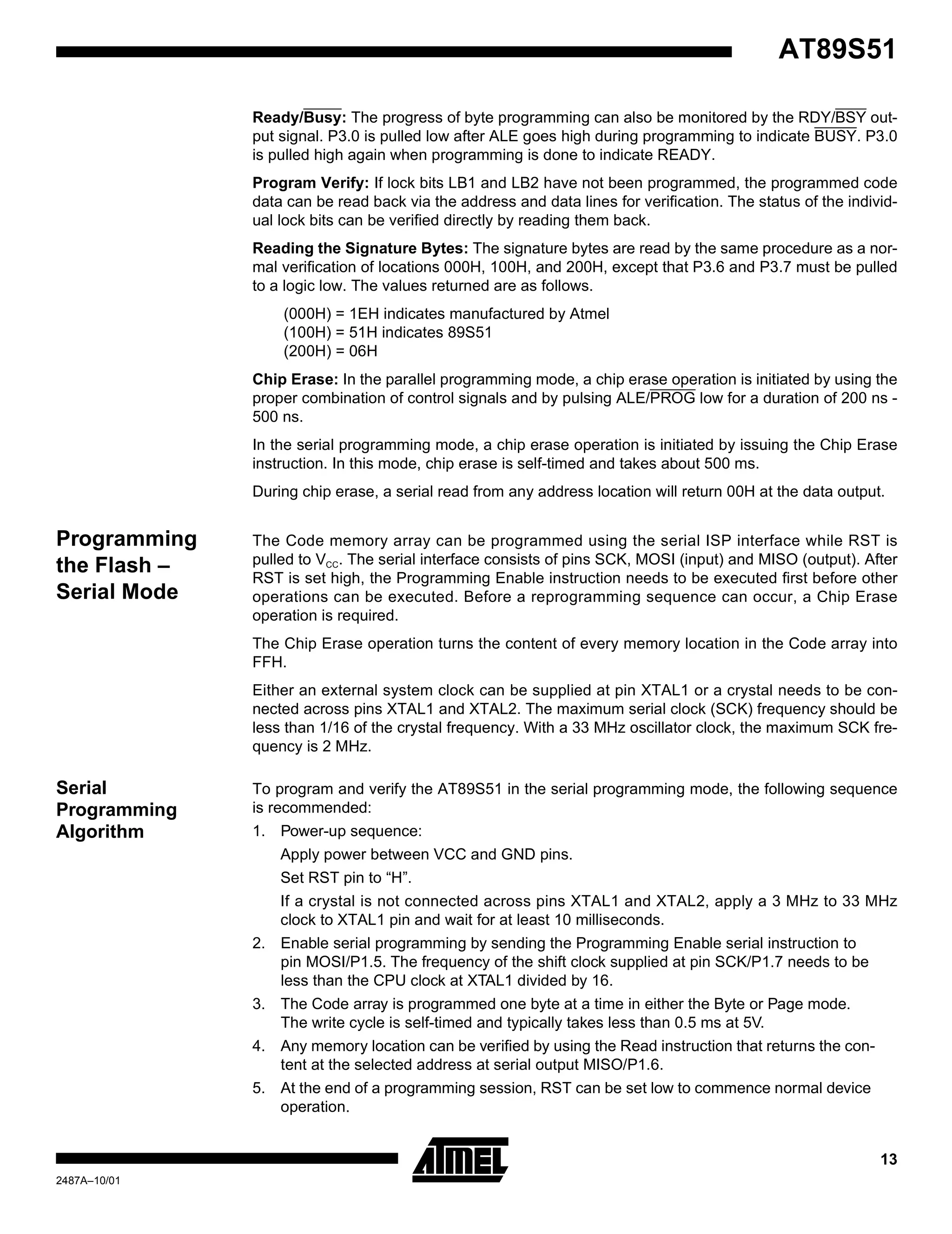 13
AT89S51
2487A–10/01
Ready/Busy: The progress of byte programming can also be monitored by the RDY/BSY out-
put signal. P3.0 is pulled low after ALE goes high during programming to indicate BUSY. P3.0
is pulled high again when programming is done to indicate READY.
Program Verify: If lock bits LB1 and LB2 have not been programmed, the programmed code
data can be read back via the address and data lines for verification. The status of the individ-
ual lock bits can be verified directly by reading them back.
Reading the Signature Bytes: The signature bytes are read by the same procedure as a nor-
mal verification of locations 000H, 100H, and 200H, except that P3.6 and P3.7 must be pulled
to a logic low. The values returned are as follows.
(000H) = 1EH indicates manufactured by Atmel
(100H) = 51H indicates 89S51
(200H) = 06H
Chip Erase: In the parallel programming mode, a chip erase operation is initiated by using the
proper combination of control signals and by pulsing ALE/PROG low for a duration of 200 ns -
500 ns.
In the serial programming mode, a chip erase operation is initiated by issuing the Chip Erase
instruction. In this mode, chip erase is self-timed and takes about 500 ms.
During chip erase, a serial read from any address location will return 00H at the data output.
Programming
the Flash –
Serial Mode
The Code memory array can be programmed using the serial ISP interface while RST is
pulled to VCC. The serial interface consists of pins SCK, MOSI (input) and MISO (output). After
RST is set high, the Programming Enable instruction needs to be executed first before other
operations can be executed. Before a reprogramming sequence can occur, a Chip Erase
operation is required.
The Chip Erase operation turns the content of every memory location in the Code array into
FFH.
Either an external system clock can be supplied at pin XTAL1 or a crystal needs to be con-
nected across pins XTAL1 and XTAL2. The maximum serial clock (SCK) frequency should be
less than 1/16 of the crystal frequency. With a 33 MHz oscillator clock, the maximum SCK fre-
quency is 2 MHz.
Serial
Programming
Algorithm
To program and verify the AT89S51 in the serial programming mode, the following sequence
is recommended:
1. Power-up sequence:
Apply power between VCC and GND pins.
Set RST pin to “H”.
If a crystal is not connected across pins XTAL1 and XTAL2, apply a 3 MHz to 33 MHz
clock to XTAL1 pin and wait for at least 10 milliseconds.
2. Enable serial programming by sending the Programming Enable serial instruction to
pin MOSI/P1.5. The frequency of the shift clock supplied at pin SCK/P1.7 needs to be
less than the CPU clock at XTAL1 divided by 16.
3. The Code array is programmed one byte at a time in either the Byte or Page mode.
The write cycle is self-timed and typically takes less than 0.5 ms at 5V.
4. Any memory location can be verified by using the Read instruction that returns the con-
tent at the selected address at serial output MISO/P1.6.
5. At the end of a programming session, RST can be set low to commence normal device
operation.
 