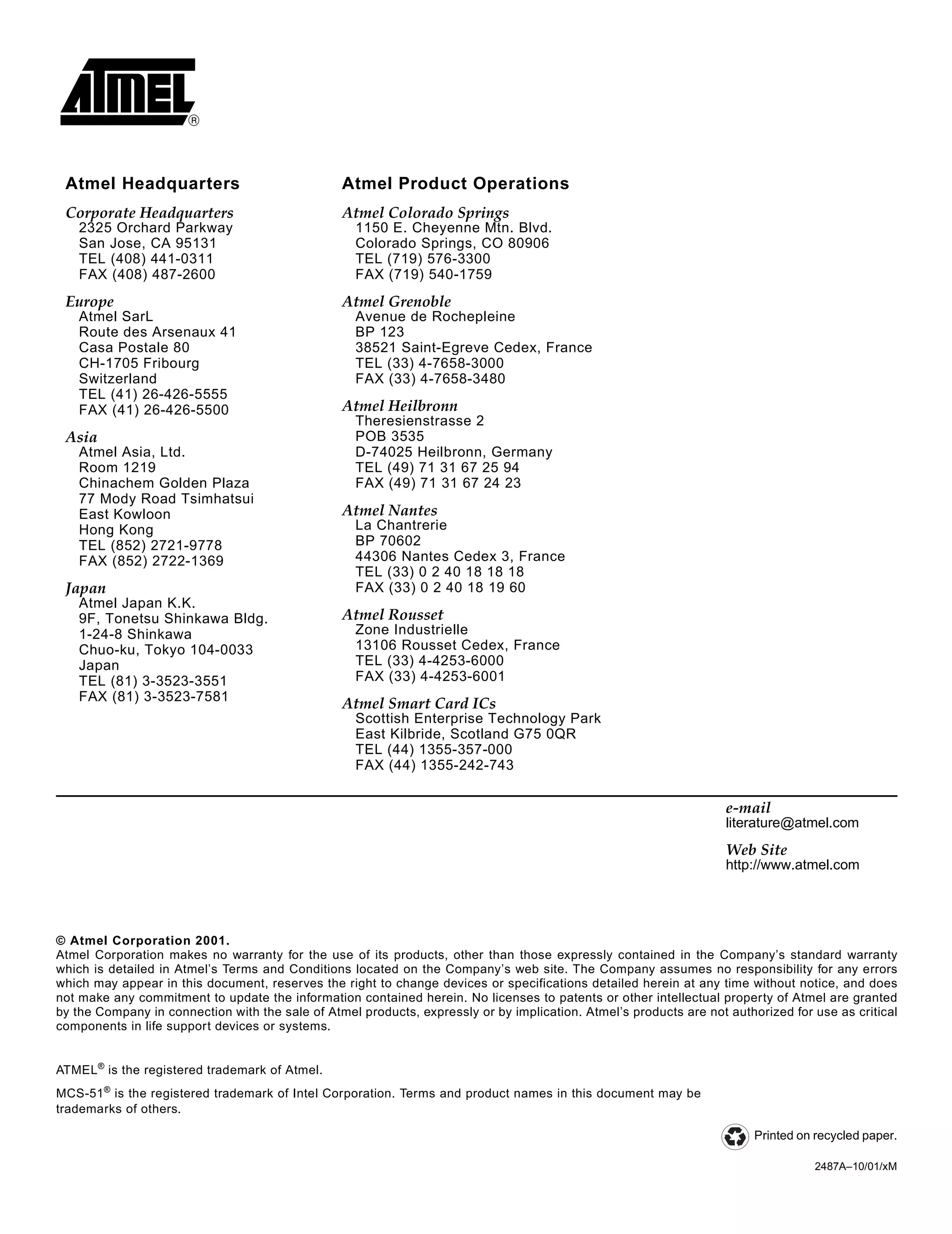 © Atmel Corporation 2001.
Atmel Corporation makes no warranty for the use of its products, other than those expressly contained in the Company’s standard warranty
which is detailed in Atmel’s Terms and Conditions located on the Company’s web site. The Company assumes no responsibility for any errors
which may appear in this document, reserves the right to change devices or specifications detailed herein at any time without notice, and does
not make any commitment to update the information contained herein. No licenses to patents or other intellectual property of Atmel are granted
by the Company in connection with the sale of Atmel products, expressly or by implication. Atmel’s products are not authorized for use as critical
components in life support devices or systems.
Atmel Headquarters Atmel Product Operations
Corporate Headquarters
2325 Orchard Parkway
San Jose, CA 95131
TEL (408) 441-0311
FAX (408) 487-2600
Europe
Atmel SarL
Route des Arsenaux 41
Casa Postale 80
CH-1705 Fribourg
Switzerland
TEL (41) 26-426-5555
FAX (41) 26-426-5500
Asia
Atmel Asia, Ltd.
Room 1219
Chinachem Golden Plaza
77 Mody Road Tsimhatsui
East Kowloon
Hong Kong
TEL (852) 2721-9778
FAX (852) 2722-1369
Japan
Atmel Japan K.K.
9F, Tonetsu Shinkawa Bldg.
1-24-8 Shinkawa
Chuo-ku, Tokyo 104-0033
Japan
TEL (81) 3-3523-3551
FAX (81) 3-3523-7581
Atmel Colorado Springs
1150 E. Cheyenne Mtn. Blvd.
Colorado Springs, CO 80906
TEL (719) 576-3300
FAX (719) 540-1759
Atmel Grenoble
Avenue de Rochepleine
BP 123
38521 Saint-Egreve Cedex, France
TEL (33) 4-7658-3000
FAX (33) 4-7658-3480
Atmel Heilbronn
Theresienstrasse 2
POB 3535
D-74025 Heilbronn, Germany
TEL (49) 71 31 67 25 94
FAX (49) 71 31 67 24 23
Atmel Nantes
La Chantrerie
BP 70602
44306 Nantes Cedex 3, France
TEL (33) 0 2 40 18 18 18
FAX (33) 0 2 40 18 19 60
Atmel Rousset
Zone Industrielle
13106 Rousset Cedex, France
TEL (33) 4-4253-6000
FAX (33) 4-4253-6001
Atmel Smart Card ICs
Scottish Enterprise Technology Park
East Kilbride, Scotland G75 0QR
TEL (44) 1355-357-000
FAX (44) 1355-242-743
e-mail
literature@atmel.com
Web Site
http://www.atmel.com
Printed on recycled paper.
ATMEL®
is the registered trademark of Atmel.
MCS-51®
is the registered trademark of Intel Corporation. Terms and product names in this document may be
trademarks of others.
2487A–10/01/xM
 