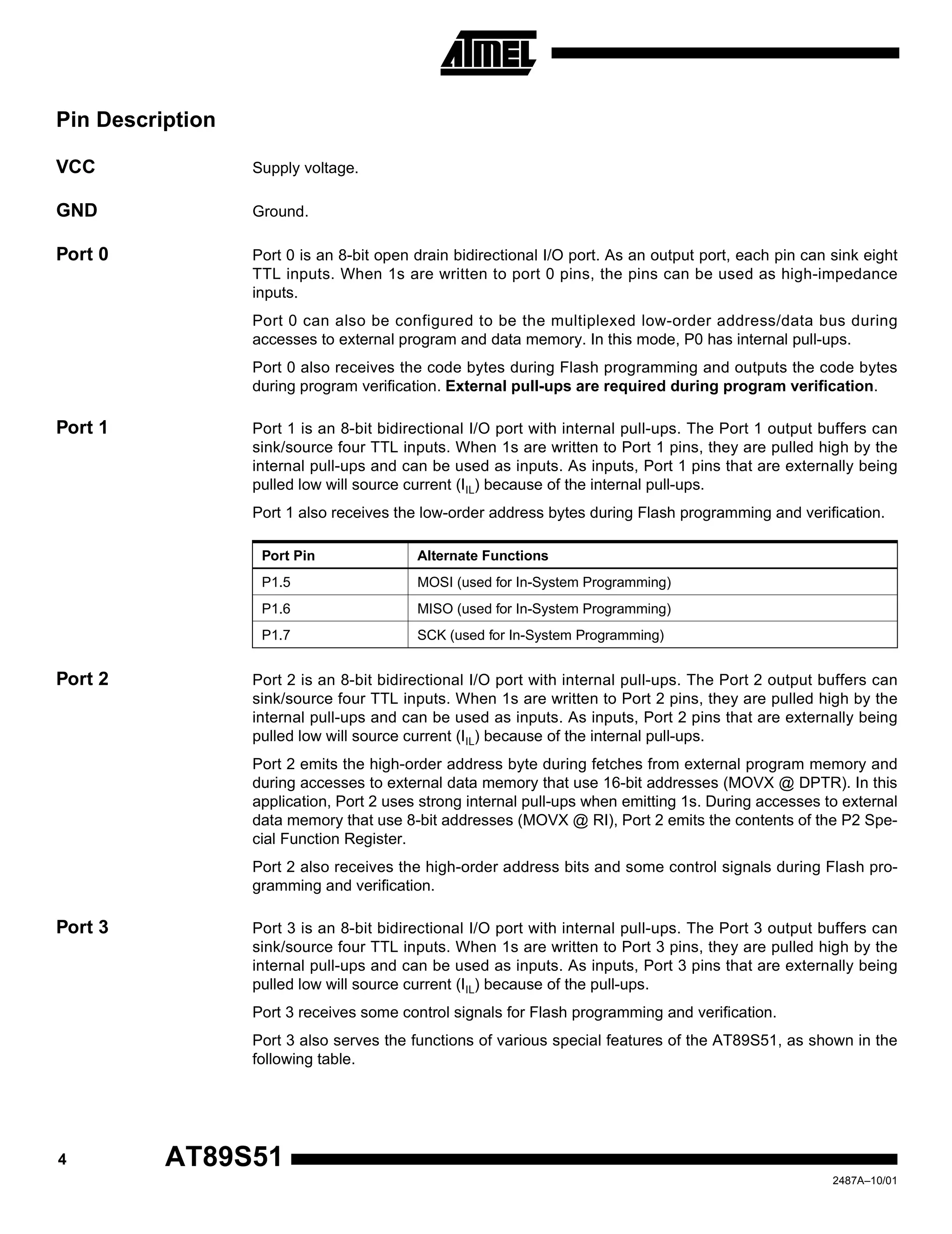 4 AT89S51
2487A–10/01
Pin Description
VCC Supply voltage.
GND Ground.
Port 0 Port 0 is an 8-bit open drain bidirectional I/O port. As an output port, each pin can sink eight
TTL inputs. When 1s are written to port 0 pins, the pins can be used as high-impedance
inputs.
Port 0 can also be configured to be the multiplexed low-order address/data bus during
accesses to external program and data memory. In this mode, P0 has internal pull-ups.
Port 0 also receives the code bytes during Flash programming and outputs the code bytes
during program verification. External pull-ups are required during program verification.
Port 1 Port 1 is an 8-bit bidirectional I/O port with internal pull-ups. The Port 1 output buffers can
sink/source four TTL inputs. When 1s are written to Port 1 pins, they are pulled high by the
internal pull-ups and can be used as inputs. As inputs, Port 1 pins that are externally being
pulled low will source current (IIL) because of the internal pull-ups.
Port 1 also receives the low-order address bytes during Flash programming and verification.
Port 2 Port 2 is an 8-bit bidirectional I/O port with internal pull-ups. The Port 2 output buffers can
sink/source four TTL inputs. When 1s are written to Port 2 pins, they are pulled high by the
internal pull-ups and can be used as inputs. As inputs, Port 2 pins that are externally being
pulled low will source current (IIL) because of the internal pull-ups.
Port 2 emits the high-order address byte during fetches from external program memory and
during accesses to external data memory that use 16-bit addresses (MOVX @ DPTR). In this
application, Port 2 uses strong internal pull-ups when emitting 1s. During accesses to external
data memory that use 8-bit addresses (MOVX @ RI), Port 2 emits the contents of the P2 Spe-
cial Function Register.
Port 2 also receives the high-order address bits and some control signals during Flash pro-
gramming and verification.
Port 3 Port 3 is an 8-bit bidirectional I/O port with internal pull-ups. The Port 3 output buffers can
sink/source four TTL inputs. When 1s are written to Port 3 pins, they are pulled high by the
internal pull-ups and can be used as inputs. As inputs, Port 3 pins that are externally being
pulled low will source current (IIL) because of the pull-ups.
Port 3 receives some control signals for Flash programming and verification.
Port 3 also serves the functions of various special features of the AT89S51, as shown in the
following table.
Port Pin Alternate Functions
P1.5 MOSI (used for In-System Programming)
P1.6 MISO (used for In-System Programming)
P1.7 SCK (used for In-System Programming)
 