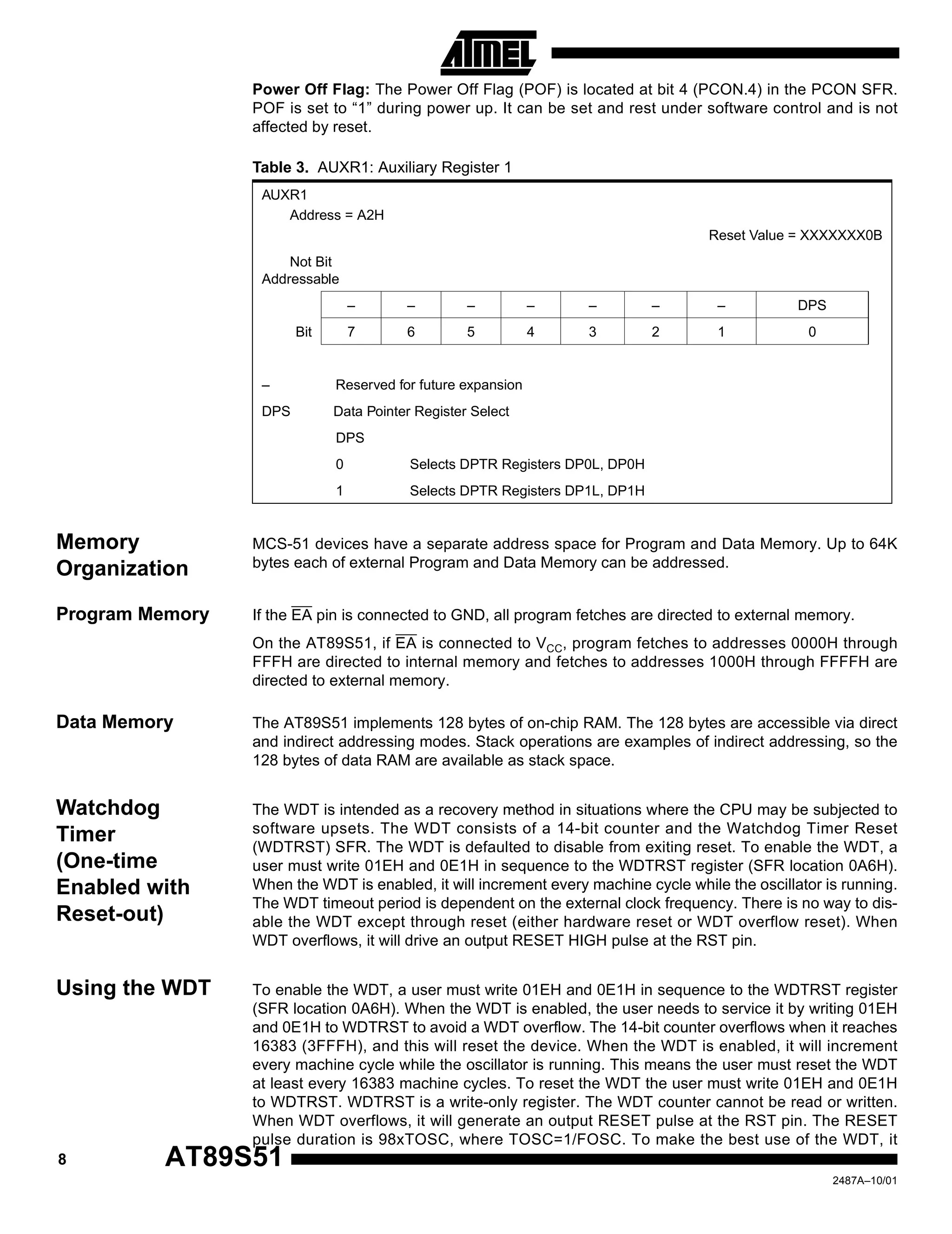 8 AT89S51
2487A–10/01
Power Off Flag: The Power Off Flag (POF) is located at bit 4 (PCON.4) in the PCON SFR.
POF is set to “1” during power up. It can be set and rest under software control and is not
affected by reset.
Memory
Organization
MCS-51 devices have a separate address space for Program and Data Memory. Up to 64K
bytes each of external Program and Data Memory can be addressed.
Program Memory If the EA pin is connected to GND, all program fetches are directed to external memory.
On the AT89S51, if EA is connected to VCC, program fetches to addresses 0000H through
FFFH are directed to internal memory and fetches to addresses 1000H through FFFFH are
directed to external memory.
Data Memory The AT89S51 implements 128 bytes of on-chip RAM. The 128 bytes are accessible via direct
and indirect addressing modes. Stack operations are examples of indirect addressing, so the
128 bytes of data RAM are available as stack space.
Watchdog
Timer
(One-time
Enabled with
Reset-out)
The WDT is intended as a recovery method in situations where the CPU may be subjected to
software upsets. The WDT consists of a 14-bit counter and the Watchdog Timer Reset
(WDTRST) SFR. The WDT is defaulted to disable from exiting reset. To enable the WDT, a
user must write 01EH and 0E1H in sequence to the WDTRST register (SFR location 0A6H).
When the WDT is enabled, it will increment every machine cycle while the oscillator is running.
The WDT timeout period is dependent on the external clock frequency. There is no way to dis-
able the WDT except through reset (either hardware reset or WDT overflow reset). When
WDT overflows, it will drive an output RESET HIGH pulse at the RST pin.
Using the WDT To enable the WDT, a user must write 01EH and 0E1H in sequence to the WDTRST register
(SFR location 0A6H). When the WDT is enabled, the user needs to service it by writing 01EH
and 0E1H to WDTRST to avoid a WDT overflow. The 14-bit counter overflows when it reaches
16383 (3FFFH), and this will reset the device. When the WDT is enabled, it will increment
every machine cycle while the oscillator is running. This means the user must reset the WDT
at least every 16383 machine cycles. To reset the WDT the user must write 01EH and 0E1H
to WDTRST. WDTRST is a write-only register. The WDT counter cannot be read or written.
When WDT overflows, it will generate an output RESET pulse at the RST pin. The RESET
pulse duration is 98xTOSC, where TOSC=1/FOSC. To make the best use of the WDT, it
Table 3. AUXR1: Auxiliary Register 1
AUXR1
Address = A2H
Reset Value = XXXXXXX0B
Not Bit
Addressable
– – – – – – – DPS
Bit 7 6 5 4 3 2 1 0
– Reserved for future expansion
DPS Data Pointer Register Select
DPS
0 Selects DPTR Registers DP0L, DP0H
1 Selects DPTR Registers DP1L, DP1H
 