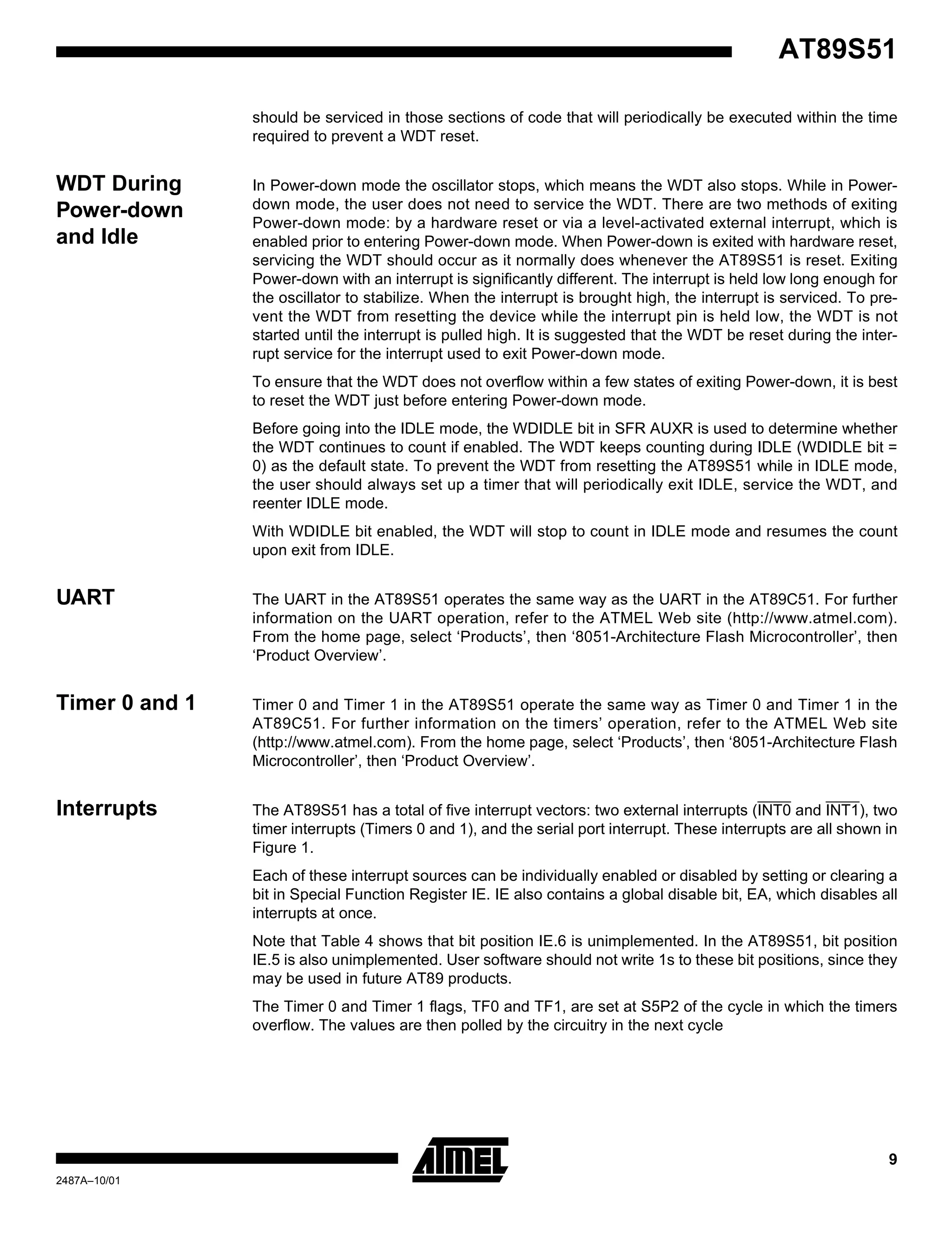 9
AT89S51
2487A–10/01
should be serviced in those sections of code that will periodically be executed within the time
required to prevent a WDT reset.
WDT During
Power-down
and Idle
In Power-down mode the oscillator stops, which means the WDT also stops. While in Power-
down mode, the user does not need to service the WDT. There are two methods of exiting
Power-down mode: by a hardware reset or via a level-activated external interrupt, which is
enabled prior to entering Power-down mode. When Power-down is exited with hardware reset,
servicing the WDT should occur as it normally does whenever the AT89S51 is reset. Exiting
Power-down with an interrupt is significantly different. The interrupt is held low long enough for
the oscillator to stabilize. When the interrupt is brought high, the interrupt is serviced. To pre-
vent the WDT from resetting the device while the interrupt pin is held low, the WDT is not
started until the interrupt is pulled high. It is suggested that the WDT be reset during the inter-
rupt service for the interrupt used to exit Power-down mode.
To ensure that the WDT does not overflow within a few states of exiting Power-down, it is best
to reset the WDT just before entering Power-down mode.
Before going into the IDLE mode, the WDIDLE bit in SFR AUXR is used to determine whether
the WDT continues to count if enabled. The WDT keeps counting during IDLE (WDIDLE bit =
0) as the default state. To prevent the WDT from resetting the AT89S51 while in IDLE mode,
the user should always set up a timer that will periodically exit IDLE, service the WDT, and
reenter IDLE mode.
With WDIDLE bit enabled, the WDT will stop to count in IDLE mode and resumes the count
upon exit from IDLE.
UART The UART in the AT89S51 operates the same way as the UART in the AT89C51. For further
information on the UART operation, refer to the ATMEL Web site (http://www.atmel.com).
From the home page, select ‘Products’, then ‘8051-Architecture Flash Microcontroller’, then
‘Product Overview’.
Timer 0 and 1 Timer 0 and Timer 1 in the AT89S51 operate the same way as Timer 0 and Timer 1 in the
AT89C51. For further information on the timers’ operation, refer to the ATMEL Web site
(http://www.atmel.com). From the home page, select ‘Products’, then ‘8051-Architecture Flash
Microcontroller’, then ‘Product Overview’.
Interrupts The AT89S51 has a total of five interrupt vectors: two external interrupts (INT0 and INT1), two
timer interrupts (Timers 0 and 1), and the serial port interrupt. These interrupts are all shown in
Figure 1.
Each of these interrupt sources can be individually enabled or disabled by setting or clearing a
bit in Special Function Register IE. IE also contains a global disable bit, EA, which disables all
interrupts at once.
Note that Table 4 shows that bit position IE.6 is unimplemented. In the AT89S51, bit position
IE.5 is also unimplemented. User software should not write 1s to these bit positions, since they
may be used in future AT89 products.
The Timer 0 and Timer 1 flags, TF0 and TF1, are set at S5P2 of the cycle in which the timers
overflow. The values are then polled by the circuitry in the next cycle
 