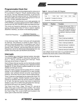 Programmable Clock Out
A 50% duty cycle clock can be programmed to come out on
P1.0, as shown in Figure 9. This pin, besides being a regular I/O pin, has two alternate functions. It can be programmed to input the external clock for Timer/Counter 2 or
to output a 50% duty cycle clock ranging from 61 Hz to 4
MHz at a 16 MHz operating frequency.
To configure the Timer/Counter 2 as a clock generator, bit
C/T2 (T2CON.1) must be cleared and bit T2OE (T2MOD.1)
must be set. Bit TR2 (T2CON.2) starts and stops the timer.
The clock-out frequency depends on the oscillator frequency and the reload value of Timer 2 capture registers
(RCAP2H, RCAP2L), as shown in the following equation.

Table 5. Interrupt Enable (IE) Register
(MSB)
EA

(LSB)
–

ET2

ES

ET1

EX1

ET0

EX0

Enable Bit = 1 enables the interrupt.
Enable Bit = 0 disables the interrupt.

In the clock-out mode, Timer 2 roll-overs will not generate
an interrupt. This behavior is similar to when Timer 2 is
used as a baud-rate generator. It is possible to use Timer 2
as a baud-rate generator and a clock generator simultaneously. Note, however, that the baud-rate and clock-out
frequencies cannot be determined independently from one
another since they both use RCAP2H and RCAP2L.

Function

EA

IE.7

Disables all interrupts. If EA = 0,
no interrupt is acknowledged. If
EA = 1, each interrupt source is
individually enabled or disabled
by setting or clearing its enable
bit.

–

IE.6

Reserved.

IE.5

Timer 2 interrupt enable bit.

ES

IE.4

Serial Port interrupt enable bit.

ET1

IE.3

Timer 1 interrupt enable bit.

EX1

IE.2

External interrupt 1 enable bit.

ET0

IE.1

Timer 0 interrupt enable bit.

EX0

IE.0

External interrupt 0 enable bit.

User software should never write 1s to unimplemented bits,
because they may be used in future AT89 products.

Interrupts
The AT89S52 has a total of six interrupt vectors: two external interrupts (INT0 and INT1), three timer interrupts (Timers 0, 1, and 2), and the serial port interrupt. These
interrupts are all shown in Figure 10.
Each of these interrupt sources can be individually enabled
or disabled by setting or clearing a bit in Special Function
Register IE. IE also contains a global disable bit, EA, which
disables all interrupts at once.
Note that Table 5 shows that bit position IE.6 is unimplemented. In the AT89S52, bit position IE.5 is also unimplemented. User software should not write 1s to these bit
positions, since they may be used in future AT89 products.
Timer 2 interrupt is generated by the logical OR of bits TF2
and EXF2 in register T2CON. Neither of these flags is
cleared by hardware when the service routine is vectored
to. In fact, the service routine may have to determine
whether it was TF2 or EXF2 that generated the interrupt,
and that bit will have to be cleared in software.
The Timer 0 and Timer 1 flags, TF0 and TF1, are set at
S5P2 of the cycle in which the timers overflow. The values
are then polled by the circuitry in the next cycle. However,
the Timer 2 flag, TF2, is set at S2P2 and is polled in the
same cycle in which the timer overflows.

14

Position

ET2

Oscillator Frequency
Clock-Out Frequency = -----------------------------------------------------------------------------------4 x [65536-(RCAP2H,RCAP2L)]

Symbol

AT89S52

Figure 10. Interrupt Sources

0
INT0

IE0
1

TF0

0
INT1

IE1
1

TF1
TI
RI
TF2
EXF2

 