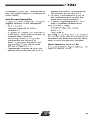 AT89S52
frequency should be less than 1/16 of the crystal frequency. With a 33 MHz oscillator clock, the maximum SCK
frequency is 2 MHz.

appropriate Write instruction. The write cycle is selftimed and typically takes less than 1 ms at 5V.

Serial Programming Algorithm

4. Any memory location can be verified by using the
Read instruction which returns the content at the
selected address at serial output MISO/P1.6.

To program and verify the AT89S52 in the serial programming mode, the following sequence is recommended:

5. At the end of a programming session, RST can be
set low to commence normal device operation.

1. Power-up sequence:

Power-off sequence (if needed):
Set XTAL1 to “L” (if a crystal is not used).

Apply power between VCC and GND pins.
Set RST pin to “H”.
If a crystal is not connected across pins XTAL1 and
XTAL2, apply a 3 MHz to 33 MHz clock to XTAL1 pin
and wait for at least 10 milliseconds.
2. Enable serial programming by sending the Programming Enable serial instruction to pin
MOSI/P1.5. The frequency of the shift clock supplied at pin SCK/P1.7 needs to be less than the
CPU clock at XTAL1 divided by 16.
3. The Code array is programmed one byte at a time
by supplying the address and data together with the

Set RST to “L”.
Turn VCC power off.
Data Polling: The Data Polling feature is also available in
the serial mode. In this mode, during a write cycle an
attempted read of the last byte written will result in the complement of the MSB of the serial output byte on MISO.

Serial Programming Instruction Set
The Instruction Set for Serial Programming follows a 4-byte
protocol and is shown in Table 10.

17

 