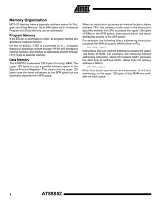 Memory Organization
MCS-51 devices have a separate address space for Program and Data Memory. Up to 64K bytes each of external
Program and Data Memory can be addressed.

Program Memory
If the EA pin is connected to GND, all program fetches are
directed to external memory.
On the AT89S52, if EA is connected to V CC , program
fetches to addresses 0000H through 1FFFH are directed to
internal memory and fetches to addresses 2000H through
FFFFH are to external memory.

Data Memory
The AT89S52 implements 256 bytes of on-chip RAM. The
upper 128 bytes occupy a parallel address space to the
Special Function Registers. This means that the upper 128
bytes have the same addresses as the SFR space but are
physically separate from SFR space.

8

AT89S52

When an instruction accesses an internal location above
address 7FH, the address mode used in the instruction
specifies whether the CPU accesses the upper 128 bytes
of RAM or the SFR space. Instructions which use direct
addressing access of the SFR space.
For example, the following direct addressing instruction
accesses the SFR at location 0A0H (which is P2).
MOV 0A0H, #data

Instructions that use indirect addressing access the upper
128 bytes of RAM. For example, the following indirect
addressing instruction, where R0 contains 0A0H, accesses
the data byte at address 0A0H, rather than P2 (whose
address is 0A0H).
MOV @R0, #data

Note that stack operations are examples of indirect
addressing, so the upper 128 bytes of data RAM are available as stack space.

 