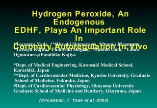 Hydrogen Peroxide, An
Endogenous
EDHF, Plays An Important Role
In
Coronary Autoregulation In Vivo*Toyotaka Yada, **Hiroaki Shimokawa, *Osamu Hiramatsu,
*Tatsuya Kajita, *Fumiyuki Shigeto, *Masami Goto, *Yasuo
Ogasawara,#Fumihiko Kajiya
*Dept. of Medical Engineering, Kawasaki Medical School,
Kurashiki, Japan
**Dept. of Cardiovascular Medicine, Kyushu University Graduate
School of Medicine, Fukuoka, Japan
#Dept. of Cardiovascular Physiology, Okayama University
Graduate School of Medicine and Dentistry, Okayama, Japan
(Circulation, T. Yada et al, 2003)
 