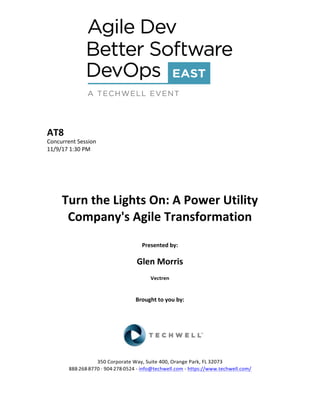 AT8	
Concurrent	Session	
11/9/17	1:30	PM	
	
	
	
	
	
Turn	the	Lights	On:	A	Power	Utility	
Company's	Agile	Transformation	
	
Presented	by:	
	
Glen	Morris	
Vectren		
	
	
Brought	to	you	by:		
		
	
	
	
	
350	Corporate	Way,	Suite	400,	Orange	Park,	FL	32073		
888---268---8770	··	904---278---0524	-	info@techwell.com	-	https://www.techwell.com/		
 