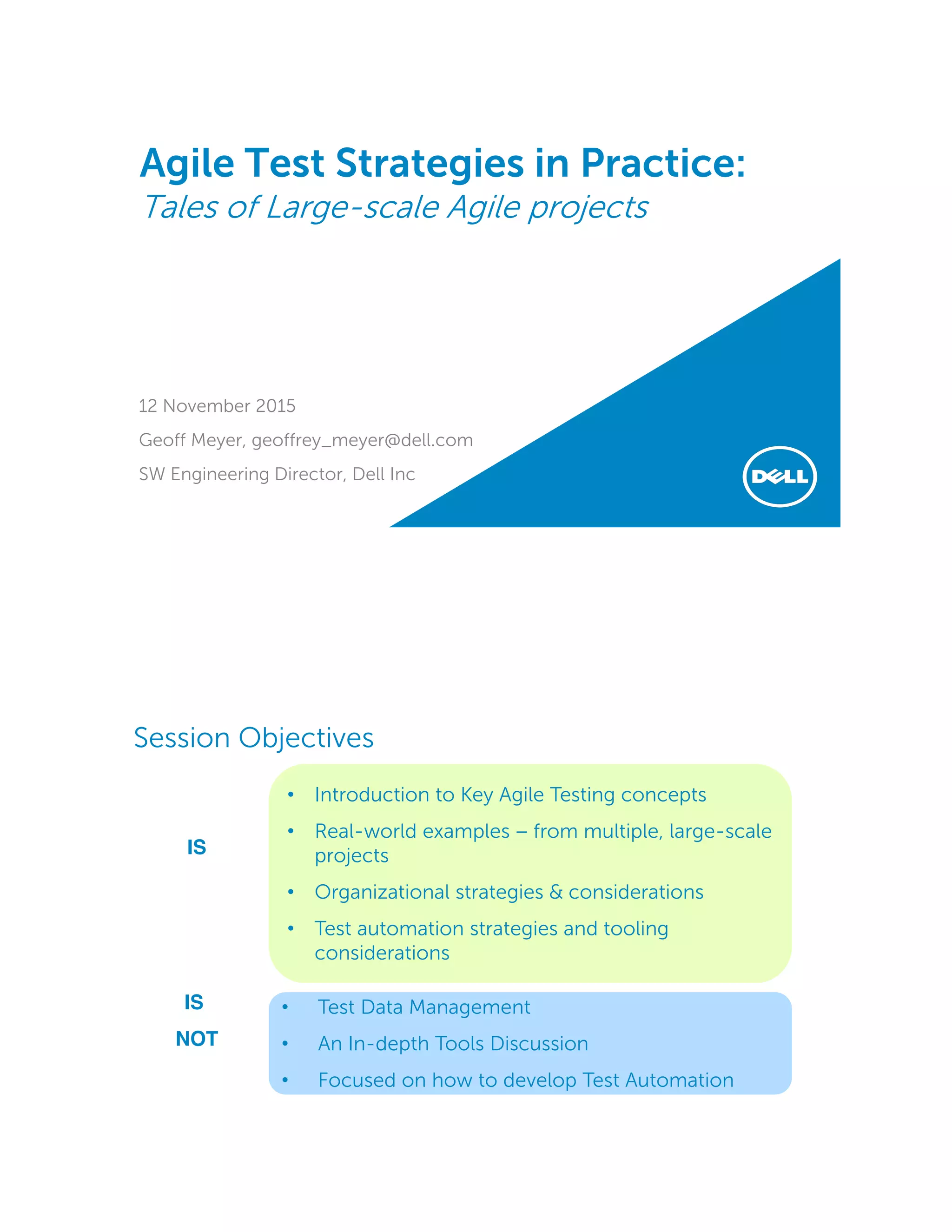Agile Test Strategies in Practice:
Tales of Large-scale Agile projects
12 November 2015
Geoff Meyer, geoffrey_meyer@dell.com
SW Engineering Director, Dell Inc
• Introduction to Key Agile Testing concepts
• Real-world examples − from multiple, large-scale
projects
• Organizational strategies & considerations
• Test automation strategies and tooling
considerations
• Test Data Management
• An In-depth Tools Discussion
• Focused on how to develop Test Automation
IS
IS
NOT
Session Objectives
 