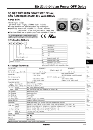 K-69
(A)
Photo
electric
sensor
(B)
Fiber
optic
sensor
(C)
Door/Area
sensor
(D)
Proximity
sensor
(E)
Pressure
sensor
(F)
Rotary
encoder
(G)
Connector/
Socket
(H)
Temp.
controller
(I)
SSR/
Power
controller
(J)
Counter
(K)
Timer
(L)
Panel
meter
(M)
Tacho/
Speed/ Pulse
meter
(N)
Display
unit
(O)
Sensor
controller
(P)
Switching
mode power
supply
(Q)
Stepper
motor&
Driver&Controller
(R)
Graphic/
Logic
panel
(S)
Field
network
device
(T)
Software
(U)
Other
Bộ đặt thời gian Power OFF Delay
Thông số kỹ thuật
Thông tin đặt hàng
Đặc điểm
BỘ ĐẶT THỜI GIAN POWER OFF DELAY,
BÁN DẪN SOLID-STATE, DIN W48×H48MM
● Dải thời gian cài đặt
(AT8PSN: 0.05 ~ 10 giây, AT8PMN: 0.05 ~ 10 phút)
● Cài đặt định thời đơn giản và đọc trực tiếp dải thời gian
● Nguồn cấp: 100-120VAC 50/60Hz, 200-240VAC 50/60Hz
100/110VDC, 24VAC 50/60Hz / 24VDC Thông dụng
● Ứng dụng: Mạch bảo vệ khi hỏng nguồn tức thời và khởi động lại
Mã sản phẩm AT8PSN- AT8PMN-
Chức năng Delay khi nguồn OFF
Dải cài đặt thời gian điều khiển 0.05~10 giây 0.05~10 phút
Nguồn cấp
• 100-120VAC 50/60Hz • 200-240VAC 50/60Hz
• 100/110VDC • 24VAC 50/60Hz, 24VDC (Universal)
Dải điện áp cho phép 90~110% Dải điện áp định mức
Công suất tiêu thụ
• 100-120VAC: 1.5VA • 200-240VAC: 1.5VA
• 100/110VDC: 0.8W • 24VAC: 0.2VA, 24VDC 0.2W
Hoạt động định thời Start nguồn OFF
Ngõ ra
điều khiển
Loại tiếp điểm Giới hạn thời gian DPDT(2c)
Công suất tiếp điểm Tải thuần trở 250VAC 3A
Tuổi thọ
Relay
Cơ khí Min.10,000,000 lần hoạt động
Điện Min. 100,000 lần hoạt động (Tải thuần trở 250VAC 3A)
Sai số lặp lại Max. ±0.2%±10ms
Sai số cài đặt Max. ±5%±50ms
Sai số điện áp Max. ±0.5%
Sai số nhiệt độ Max. ±2%
Trở kháng cách ly 100MΩ (sóng kế mức 500VDC )
Độ bền điện môi 2000VAC 50/60Hz trong 1 phút
Chịu nhiễu Nhiễu sóng vuông ±2kV (độ rộng xung: 1㎲) gây bởi nhiễu máy móc
Chấn động
Cơ khí Biên độ 0.75mm ở tần số 10~55Hz (trong 1 phút) theo mỗi phương X, Y, Z trong 1 giờ
Sự cố Biên độ 0.5mm ở tần số 10~55Hz (trong 1 phút) theo mỗi phương X, Y, Z trong 10 phút
Va chạm
Cơ khí 300m/s²
(khoảng 30G) theo mỗi phương X, Y, Z trong 3 lần
Sự cố 100m/s²
(khoảng 10G) theo mỗi phương X, Y, Z trong 3 lần
Môi
trường
Nhiệt độ -10~55℃, bảo quản: -25~65℃
Độ ẩm 35~85%RH
Chứng nhận
Phụ kiện Giá đỡ
Trọng lượng Khoảng 100g
200-240VAC
2 24VAC/DC
6 100-120VAC
7 100/110VDC
SN Giây
MN Phút
P Delay khi nguồn OFF
8 Loại chốt cắm 8 chân
AT Bộ đặt thời gian Analog
AT 8 P SN
※Socket (PG-08, PS-08): được bán riêng.
Mã/Tên sản phẩm
Hoạt động định thời
Số chân chốt cắm
Đơn vị
Nguồn cấp
※Không dùng sản phẩm trong môi trường ngưng tụ hoặc đông đặc.
Vui lòng đọc kỹ “Chú ý an toàn cho bạn” trong
hướng dẫn hoạt động trước khi sử dụng thiết bị.
 