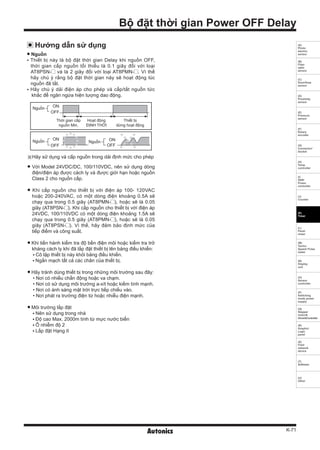 K-71
(A)
Photo
electric
sensor
(B)
Fiber
optic
sensor
(C)
Door/Area
sensor
(D)
Proximity
sensor
(E)
Pressure
sensor
(F)
Rotary
encoder
(G)
Connector/
Socket
(H)
Temp.
controller
(I)
SSR/
Power
controller
(J)
Counter
(K)
Timer
(L)
Panel
meter
(M)
Tacho/
Speed/ Pulse
meter
(N)
Display
unit
(O)
Sensor
controller
(P)
Switching
mode power
supply
(Q)
Stepper
motor&
Driver&Controller
(R)
Graphic/
Logic
panel
(S)
Field
network
device
(T)
Software
(U)
Other
Bộ đặt thời gian Power OFF Delay
Thời gian cấp
nguồn Min.
Hoạt động
ĐỊNH THỜI
Nguồn
Nguồn Nguồn
ON
ON ON
OFF
OFF OFF
Thiết bị
dừng hoạt động
Hướng dẫn sử dụng
Nguồn
Thiết bị này là bộ đặt thời gian Delay khi nguồn OFF,
thời gian cấp nguồn tối thiểu là 0.1 giây đối với loại
AT8PSN- và là 2 giây đối với loại AT8PMN- . Vì thế
hãy chú ý rằng bộ đặt thời gian này sẽ hoạt động lúc
nguồn đã tắt.
Hãy chú ý dải điện áp cho phép và cấp/tắt nguồn tức
khắc để ngăn ngừa hiện tượng dao động.
※Hãy sử dụng và cấp nguồn trong dải định mức cho phép
Với Model 24VDC/DC, 100/110VDC, nên sử dụng dòng
điện/điện áp được cách ly và được giới hạn hoặc nguồn
Class 2 cho nguồn cấp.
Khi cấp nguồn cho thiết bị với điện áp 100- 120VAC
hoặc 200-240VAC, có một dòng điện khoảng 0.5A sẽ
chạy qua trong 0.5 giây (AT8PMN- ), hoặc sẽ là 0.05
giây (AT8PSN- ). Khi cấp nguồn cho thiết bị với điện áp
24VDC, 100/110VDC có một dòng điện khoảng 1.5A sẽ
chạy qua trong 0.5 giây (AT8PMN- ), hoặc sẽ là 0.05
giây (AT8PSN- ). Vì thế, hãy đảm bảo định mức của
tiếp điểm và công suất.
Khi tiến hành kiểm tra độ bền điện môi hoặc kiểm tra trở
kháng cách ly khi đã lắp đặt thiết bị lên bảng điều khiển:
Cô lập thiết bị này khỏi bảng điều khiển.
Ngắn mạch tất cả các chân của thiết bị.
Hãy tránh dùng thiết bị trong những môi trường sau đây:
• Nơi có nhiều chấn động hoặc va chạm.
• Nơi có sử dụng môi trường a-xít hoặc kiềm tính mạnh.
• Nơi có ánh sáng mặt trời trực tiếp chiếu vào.
• Nơi phát ra trường điện từ hoặc nhiễu điện mạnh.
Môi trường lắp đặt
Nên sử dụng trong nhà
Độ cao Max. 2000m tính từ mực nước biển
Ô nhiễm độ 2
Lắp đặt Hạng II
 