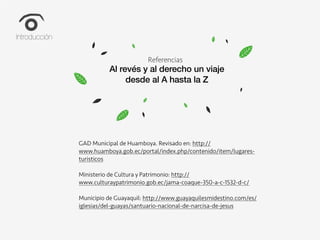 Climate Change
How can we lead the fight against
climate change?
Referencias
Al revés y al derecho un viaje
desde al A hasta la Z
GAD Municipal de Huamboya. Revisado en: http://
www.huamboya.gob.ec/portal/index.php/contenido/item/lugares-
turisticos
Ministerio de Cultura y Patrimonio: http://
www.culturaypatrimonio.gob.ec/jama-coaque-350-a-c-1532-d-c/
Municipio de Guayaquil: http://www.guayaquilesmidestino.com/es/
iglesias/del-guayas/santuario-nacional-de-narcisa-de-jesus
Introducción
 