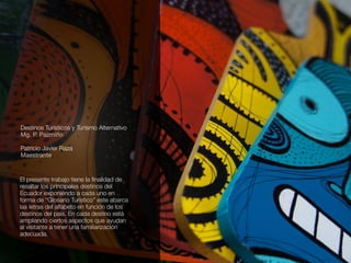 Destinos Turísticos y Turismo Alternativo
Mg. P. Pazmiño
Patricio Javier Raza
Maestrante
El presente trabajo tiene la ﬁnalidad de
resaltar los principales destinos del
Ecuador exponiéndo a cada uno en
forma de “Glosario Turístico” este abarca
las letras del alfabeto en función de los
destinos del país. En cada destino está
ampliando ciertos aspectos que ayudan
al visitante a tener una familiarización
adecuada.
 