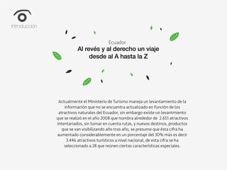 Climate Change
How can we lead the fight against
climate change?
Ecuador
Al revés y al derecho un viaje
desde al A hasta la Z
Actualmente el Ministerio de Turismo maneja un levantamiento de la
información que no se encuentra actualizado en función de los
atractivos naturales del Ecuador, sin embargo existe un levantmiento
que se realizó en el año 2008 que nombra alrededor de 2.651 atractivos
intentariados, sin tomar en cuenta rutas, y nuevos destinos, productos
que se van visibilizando año tras año, se presume que ésta cifra ha
aumentado considerablemente en un porcentaje del 30% más es decir
3.446 atractivos turísticos a nivel nacional, de esta cifra se ha
seleccionado a 28 que reúnen ciertas características especiales.
Introducción
 