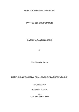 NIVELACION SEGUNDO PERIODO
PARTES DEL COMPUTADOR
CATALINA SANTANA CANO
10°1
ESPERANZA RADA
INSTITUCION EDUCATIVA EXALUMNAS DE LA PRESENTACIÓN
INFORMATICA
IBAGUÉ - TOLIMA
2017
TABLA DE CONTENIDO
 