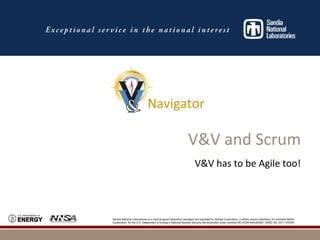 Sandia National Laboratories is a multi-program laboratory managed and operated by Sandia Corporation, a wholly owned subsidiary of Lockheed Martin
Corporation, for the U.S. Department of Energy’s National Nuclear Security Administration under contract DE-AC04-94AL85000. SAND NO. 2011-XXXXP
V&V and Scrum
V&V has to be Agile too!
 