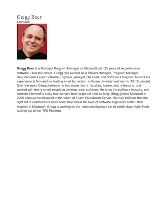 Gregg Boer
Microsoft
Gregg Boer is a Principal Program Manager at Microsoft with 25 years of experience in
software. Over his career, Gregg has worked as a Project Manager, Program Manager,
Requirements Lead, Software Engineer, Analyst, QA Lead, and Software Designer. Most of his
experience is focused on leading small to medium software development teams (10-15 people).
Over the years Gregg believes he has made many mistakes, learned many lessons, and
worked with many smart people to develop great software. He loves the software industry, and
considers himself a lucky man to have been a part of it for so long. Gregg joined Microsoft in
2005 because he believed in the vision of Team Foundation Server. He truly believes that the
right set of collaborative tools could help make the lives of software engineers better. Most
recently at Microsoft, Gregg is working on the team developing a set of world-class Agile Tools
built on top of the TFS Platform.
 