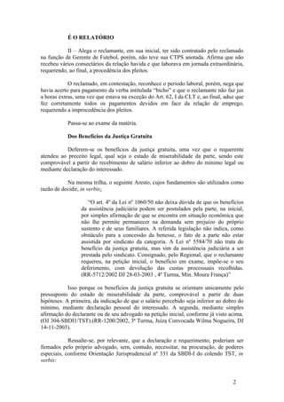 É O RELATÓRIO

           II – Alega o reclamante, em sua inicial, ter sido contratado pelo reclamado
na função de Gerente de Futebol, porém, não teve sua CTPS anotada. Afirma que não
recebeu vários consectários da relação havida e que laborava em jornada extraordinária,
requerendo, ao final, a procedência dos pleitos.

            O reclamado, em contestação, reconhece o período laboral, porém, nega que
havia acerto para pagamento da verba intitulada “bicho” e que o reclamante não faz jus
a horas extras, uma vez que estava na exceção do Art. 62, I da CLT e, ao final, aduz que
fez corretamente todos os pagamentos devidos em face da relação de emprego,
requerendo a improcedência dos pleitos.

           Passa-se ao exame da matéria.

           Dos Benefícios da Justiça Gratuita

           Deferem-se os benefícios da justiça gratuita, uma vez que o requerente
atendeu ao preceito legal, qual seja o estado de miserabilidade da parte, sendo este
comprovável a partir do recebimento de salário inferior ao dobro do mínimo legal ou
mediante declaração do interessado.

           Na mesma trilha, o seguinte Aresto, cujos fundamentos são utilizados como
razão de decidir, in verbis:

                    “O art. 4º da Lei nº 1060/50 não deixa dúvida de que os benefícios
                 da assistência judiciária podem ser postulados pela parte, na inicial,
                 por simples afirmação de que se encontra em situação econômica que
                 não lhe permite permanecer na demanda sem prejuízo do próprio
                 sustento e de seus familiares. A referida legislação não indica, como
                 obstáculo para a concessão da benesse, o fato de a parte não estar
                 assistida por sindicato da categoria. A Lei nº 5584/70 não trata do
                 benefício da justiça gratuita, mas sim da assistência judiciária a ser
                 prestada pelo sindicato. Consignado, pelo Regional, que o reclamante
                 requereu, na petição inicial, o benefício em exame, impõe-se o seu
                 deferimento, com devolução das custas processuais recolhidas.
                 (RR-5712/2002 DJ 28-03-2003 , 4ª Turma, Min. Moura França)”

            Isso porque os benefícios da justiça gratuita se orientam unicamente pelo
pressuposto do estado de miserabilidade da parte, comprovável a partir de duas
hipóteses. A primeira, da indicação de que o salário percebido seja inferior ao dobro do
mínimo, mediante declaração pessoal do interessado. A segunda, mediante simples
afirmação do declarante ou de seu advogado na petição inicial, conforme já visto acima.
(OJ 304-SBDI1/TST).(RR-1200/2002, 3ª Turma, Juíza Convocada Wilma Nogueira, DJ
14-11-2003).

            Ressalte-se, por relevante, que a declaração e requerimento, poderiam ser
firmados pelo próprio advogado, sem, contudo, necessitar, na procuração, de poderes
especiais, conforme Orientação Jurisprudencial nº 331 da SBDI-I do colendo TST, in
verbis:


                                                                                   2
 