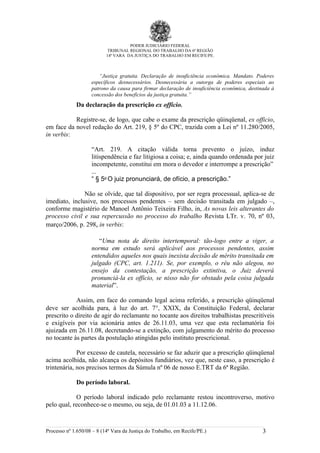 PODER JUDICIÁRIO FEDERAL
                            TRIBUNAL REGIONAL DO TRABALHO DA 6ª REGIÃO
                           14ª VARA DA JUSTIÇA DO TRABALHO EM RECIFE/PE.



                       “Justiça gratuita. Declaração de insuficiência econômica. Mandato. Poderes
                    específicos desnecessários. Desnecessária a outorga de poderes especiais ao
                    patrono da causa para firmar declaração de insuficiência econômica, destinada à
                    concessão dos benefícios da justiça gratuita.”
             Da declaração da prescrição ex officio.

           Registre-se, de logo, que cabe o exame da prescrição qüinqüenal, ex officio,
em face da novel redação do Art. 219, § 5º do CPC, trazida com a Lei nº 11.280/2005,
in verbis:

                    “Art. 219. A citação válida torna prevento o juízo, induz
                    litispendência e faz litigiosa a coisa; e, ainda quando ordenada por juiz
                    incompetente, constitui em mora o devedor e interrompe a prescrição”
                    ...
                    “ § 5o O juiz pronunciará, de ofício, a prescrição.”

               Não se olvide, que tal dispositivo, por ser regra processual, aplica-se de
imediato, inclusive, nos processos pendentes – sem decisão transitada em julgado –,
conforme magistério de Manoel Antônio Teixeira Filho, in, As novas leis alterantes do
processo civil e sua repercussão no processo do trabalho Revista LTr. v. 70, nº 03,
março/2006, p. 298, in verbis:

                       “Uma nota de direito intertemporal: tão-logo entre a viger, a
                    norma em estudo será aplicável aos processos pendentes, assim
                    entendidos aqueles nos quais inexista decisão de mérito transitada em
                    julgado (CPC, art. 1.211). Se, por exemplo, o réu não alegou, no
                    ensejo da contestação, a prescrição extintiva, o Juiz deverá
                    pronunciá-la ex officio, se nisso não for obstado pela coisa julgada
                    material”.

            Assim, em face do comando legal acima referido, a prescrição qüinqüenal
deve ser acolhida para, à luz do art. 7°, XXIX, da Constituição Federal, declarar
prescrito o direito de agir do reclamante no tocante aos direitos trabalhistas prescritíveis
e exigíveis por via acionária antes de 26.11.03, uma vez que esta reclamatória foi
ajuizada em 26.11.08, decretando-se a extinção, com julgamento do mérito do processo
no tocante às partes da postulação atingidas pelo instituto prescricional.

             Por excesso de cautela, necessário se faz aduzir que a prescrição qüinqüenal
acima acolhida, não alcança os depósitos fundiários, vez que, neste caso, a prescrição é
trintenária, nos precisos termos da Súmula nº 06 de nosso E.TRT da 6ª Região.

             Do período laboral.

            O período laboral indicado pelo reclamante restou incontroverso, motivo
pelo qual, reconhece-se o mesmo, ou seja, de 01.01.03 a 11.12.06.



Processo nº 1.650/08 – 8 (14ª Vara da Justiça do Trabalho, em Recife/PE.)                     3
 