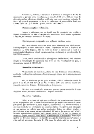 Condena-se, portanto, o reclamado a promover a anotação da CTPS do
reclamante no período acima reconhecido, ou seja, 01.01.03 a 11.12.06, no prazo de
cinco dias, após o trânsito em julgado e notificação para cumprimento da obrigação de
fazer, sob pena de pagamento, em favor do reclamante, de multa diária fixada em
R$300,00 (Art. 461, § 4º do CPC), porém, limitada a R$3.000,00.

            Da remuneração do reclamante.

           Alegou o reclamante, em sua inicial, que foi contratado para receber o
importe, como salário, de R$3.500,00, por mês, acrescido da média mensal equivalente
a R$2.500,00, verba essa denominada de “bicho”.

            O reclamado, em contestação, nega ter havido o referido acerto.

            Ora, o reclamante trouxe aos autos prova robusta de que, efetivamente,
havia a percepção da verba intitulada de “bicho”, fazendo cair por terra as assertivas do
reclamado e, neste diapasão, não há como se deixar de reconhecer o valor e a
periodicidade indicados na inicial, ou seja, percebia o reclamante o importe médio de
R$2.500,00, por mês.

            Assim, ante a habitualidade da percepção da referida verba, deve a mesma
integrar a remuneração do reclamante para todos os fins, reconhecendo-se, pois, a
remuneração mensal de R$6.000,00.

            Da motivação da dispensa.

            O reclamante, em sua inicial, afirma ter sido dispensado imotivadamente,
porém, tal versão restou contrariada pelo reclamado, ao afirmar que o reclamante pediu
demissão.

           Ora, da forma em que foi posta a matéria, cabia à reclamada o ônus da
prova, à luz do Art. 818 da CLT c/c Art. 333 II do CPC, uma vez que trouxe fato
impeditivo ao direito do autor e deste ônus não se desincumbiu.

           De fato, o reclamado não apresentou qualquer prova no sentido de suas
alegações, motivo pelo qual. Reconhece-se a dispensa imotivada.

            Das verbas rescisórias.

            Mister se registrar, de logo, que o reclamado não trouxe aos autos qualquer
recibo de pagamento para se aferir suas assertivas de que pagou corretamente as verbas
perseguidas pelo reclamante e, neste diapasão, reconhecendo-se o período laboral e a
dispensa injusta faz jus o reclamante aos seguintes pleitos: aviso prévio, com integração
de seu período no cálculo das verbas rescisórias; férias, em dobro, simples e
proporcionais, acrescidas do terço constitucional; 13º salário dos anos de 2003 a 2005,
inclusive o proporcional; diferença do 13º salário do ano de 2006, uma vez que não foi
observada a verba intitulada como ‘bicho’ na remuneração do reclamante; indenização
relativa aos depósitos fundiários (aí incluídos os depósitos referentes aos 13º salários e
aviso prévio), acrescidos da multa de 40%, saldo de salário relativos aos meses de


                                                                                     4
 