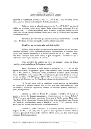 PODER JUDICIÁRIO FEDERAL
                            TRIBUNAL REGIONAL DO TRABALHO DA 6ª REGIÃO
                           14ª VARA DA JUSTIÇA DO TRABALHO EM RECIFE/PE.


agosto/06 a dezembro/06 e multa do Art. 477, § 8º da CLT, tudo conforme cálculo
anexo, que fica fazendo parte integrante desta fundamentação.

            Defere-se, ainda, a aplicação dos termos do Art. 467 da CLT, que deverá
incidir nas seguintes verbas: aviso prévio; férias proporcionais, acrescidas do terço
constitucional; 13º salário proporcional; saldo de salário e depósitos fundiários+40%
relativo ao mês da rescisão, conforme cálculo anexo, que fica fazendo parte integrante
desta fundamentação.

            Ressalte-se, por relevante, que a multa requerida pelo reclamante – item 15
– não é devida em favor do empregado, portanto, indefere-se o pleito.

             Dos pleitos que envolvem a jornada de trabalho.

            Ab initio, mister se aduzir que assiste razão ao reclamante, em seu arrazaodo
na última assentada, é que o reclamado apresentou fato impeditivo ao direito do autor,
ou seja, que o mesmo encontrava-se na exceção prevista no Art. 62, I da CLT, porém,
não trouxe qualquer prova neste sentido e, por conseguinte, reconhece-se que o
reclamante estava sujeito à controle de jornada.

           Como corolário da ausência de prova da alegação contida na defesa,
reconhece-se a jornada laboral declinada na exordial.

            Assim, deferem-se as horas extras na forma do Art. 7°, XIII, ou seja,
aquelas excedentes a 44 (quarenta e quatro) horas semanais, com o adicional previsto no
Art. 7º, XVI, ambos da Constituição Federal, durante todo o contrato laboral, conforme
horário de trabalho acima reconhecido, com repercussão, por serem habituais, no aviso
prévio, nas férias+1/3, 13º salários, FGTS+40% e no repouso semanal remunerado,
conforme cálculo anexo, que fica fazendo parte integrante deste dispositivo.

             Por fim, não assiste razão ao reclamante, no que pertine à sua pretensão de
ver computada as horas de intervalo, uma vez que, neste caso, confessadamente – está
na exordial – afirma que dispunha de intervalo de uma hora, portanto, indefere-se o
pleito, neste particular.

           Deferem-se, ainda, as dobras dos domingos e feriados, observando-se,
quanto às dobras dos feriados municipais os feriados previstos nos termos da Lei nº
9.777/67, ou seja, são feriados municipais: Sexta-feira da Paixão; os dias 24 de junho
(São João); 16 de julho (Nossa Senhora do Carmo) e 08 de dezembro (Nossa Senhora
da Conceição), observando-se, ainda, a Súmula nº 146 do C.TST, conforme cálculo
anexo, que fica fazendo parte integrante desta fundamentação.

            Deferem-se, ainda e em parte, os adicionais noturnos, observando-se o
disposto no Art. 73 da CLT, uma vez que não houve juntada de normas coletivas
indicando percentual diverso, tudo conforme cálculo anexo, que fica fazendo parte
integrante desta fundamentação.



Processo nº 1.650/08 – 8 (14ª Vara da Justiça do Trabalho, em Recife/PE.)           5
 