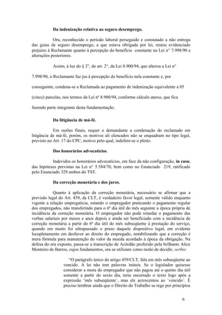 Da indenização relativa ao seguro desemprego.

            Ora, reconhecido o período laboral perseguido e constatado a não entrega
das guias de seguro desemprego, a que estava obrigada por lei, restou evidenciado
prejuízo à Reclamante quanto à percepção do benefício constante na Lei n° 7.998/90 e
alterações posteriores.

           Assim, à luz do § 2°, do art. 2°, da Lei 8.900/94, que alterou a Lei n°

7.998/90, o Reclamante faz jus à percepção do benefício nela constante e, por

conseguinte, condena-se a Reclamada ao pagamento de indenização equivalente a 05

(cinco) parcelas, nos termos da Lei nº 8.900/94, conforme cálculo anexo, que fica

fazendo parte integrante desta fundamentação.

           Da litigância de má-fé.

            Em razões finais, requer o demandante a condenação do reclamado em
litigância de má-fé, porém, os motivos ali elencados não se enquadram no tipo legal,
previsto no Art. 17 do CPC, motivo pelo qual, indefere-se o pleito.

           Dos honorários advocatícios.

           Indevidos os honorários advocatícios, em face da não configuração, in casu,
das hipóteses previstas na Lei n° 5.584/70, bem como no Enunciado 219, ratificado
pelo Enunciado 329 ambos do TST.

           Da correção monetária e dos juros.

            Quanto à aplicação da correção monetária, necessário se afirmar que a
previsão legal do Art. 459, da CLT, é verdadeiro favor legal, somente válido enquanto
vigente a relação empregatícia, estando o empregador praticando o pagamento regular
dos empregados, não transferindo para o 6ª dia útil do mês seguinte a época própria de
incidência da correção monetária. O empregador não pode retardar o pagamento das
verbas salariais por meses e anos depois e ainda ser beneficiado com a incidência de
correção monetária a partir do 6ª dia útil do mês subseqüente à prestação do serviço,
quando em muito foi ultrapassado o prazo daquele dispositivo legal, em evidente
locupletamento em desfavor ao direito do empregado, notabilizando que a correção é
mera fórmula para manutenção do valor da moeda acordado à época da obrigação. Na
defesa do ora exposto, passa-se a transcrição de Acórdão proferido pela brilhante Alice
Monteiro de Barros, cujos fundamentos, ora se utilizam como razão de decidir, verbis:

                    “O parágrafo único do artigo 459/CLT, fala em mês subseqüente ao
                 vencido. A lei não tem palavras inúteis. Se o legislador quisesse
                 considerar a mora do empregador que não pagou até o quinto dia útil
                 somente a partir do sexto dia, teria encerrado o texto logo após a
                 expressão ‘mês subseqüente´, mas ele acrescentou ao ´vencido´. É
                 preciso lembrar ainda que o Direito do Trabalho se rege por princípios


                                                                                     6
 
