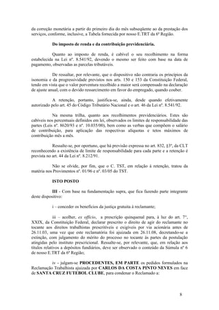 da correção monetária a partir do primeiro dia do mês subseqüente ao da prestação dos
serviços, conforme, inclusive, a Tabela fornecida por nosso E.TRT da 6ª Região.

           Do imposto de renda e da contribuição previdenciária.

            Quanto ao imposto de renda, é cabível o seu recolhimento na forma
estabelecida na Lei nº. 8.541/92, devendo o mesmo ser feito com base na data de
pagamento, observadas as parcelas tributáveis.

            De ressaltar, por relevante, que o dispositivo não contraria os princípios da
isonomia e da progressividade previstos nos arts. 150 e 153 da Constituição Federal,
tendo em vista que o valor porventura recolhido a maior será compensado na declaração
de ajuste anual, com o devido ressarcimento em favor do empregado, quando couber.

            A retenção, portanto, justifica-se, ainda, desde quando efetivamente
autorizado pelo art. 45 do Código Tributário Nacional e o art. 46 da Lei nº. 8.541/92.

            Na mesma trilha, quanto aos recolhimentos previdenciários. Estes são
cabíveis nos percentuais definidos em lei, observados os limites de responsabilidade das
partes (Leis nº. 8620/93 e nº. 10.035/00), bem como as verbas que compõem o salário
de contribuição, para aplicação das respectivas alíquotas e tetos máximos de
contribuição mês a mês.

            Ressalte-se, por oportuno, que há previsão expressa no art. 832, §3º, da CLT
reconhecendo a existência de limite de responsabilidade para cada parte e a retenção é
prevista no art. 44 da Lei nº. 8.212/91.

           Não se olvide, por fim, que o C. TST, em relação à retenção, tratou da
matéria nos Provimentos nº. 01/96 e nº. 03/05 do TST.

           ISTO POSTO

            III - Com base na fundamentação supra, que fica fazendo parte integrante
deste dispositivo:

           i – conceder os benefícios da justiça gratuita à reclamante;

             iii – acolher, ex officio, a prescrição quinquenal para, à luz do art. 7°,
XXIX, da Constituição Federal, declarar prescrito o direito de agir do reclamante no
tocante aos direitos trabalhistas prescritíveis e exigíveis por via acionária antes de
26.11.03, uma vez que este reclamatória foi ajuizada em 26.11.08, decretando-se a
extinção, com julgamento do mérito do processo no tocante às partes da postulação
atingidas pelo instituto prescricional. Ressalte-se, por relevante, que, em relação aos
títulos relativos a depósitos fundiários, deve ser observado o conteúdo da Súmula nº 6
de nosso E.TRT da 6ª Região;

          iv - julgam-se PROCEDENTES, EM PARTE os pedidos formulados na
Reclamação Trabalhista ajuizada por CARLOS DA COSTA PINTO NEVES em face
de SANTA CRUZ FUTEBOL CLUBE, para condenar o Reclamado a:



                                                                                    8
 