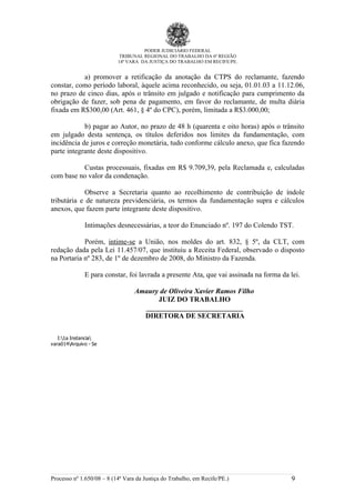 PODER JUDICIÁRIO FEDERAL
                             TRIBUNAL REGIONAL DO TRABALHO DA 6ª REGIÃO
                            14ª VARA DA JUSTIÇA DO TRABALHO EM RECIFE/PE.


           a) promover a retificação da anotação da CTPS do reclamante, fazendo
constar, como período laboral, àquele acima reconhecido, ou seja, 01.01.03 a 11.12.06,
no prazo de cinco dias, após o trânsito em julgado e notificação para cumprimento da
obrigação de fazer, sob pena de pagamento, em favor do reclamante, de multa diária
fixada em R$300,00 (Art. 461, § 4º do CPC), porém, limitada a R$3.000,00;

            b) pagar ao Autor, no prazo de 48 h (quarenta e oito horas) após o trânsito
em julgado desta sentença, os títulos deferidos nos limites da fundamentação, com
incidência de juros e correção monetária, tudo conforme cálculo anexo, que fica fazendo
parte integrante deste dispositivo.

          Custas processuais, fixadas em R$ 9.709,39, pela Reclamada e, calculadas
com base no valor da condenação.

             Observe a Secretaria quanto ao recolhimento de contribuição de índole
tributária e de natureza previdenciária, os termos da fundamentação supra e cálculos
anexos, que fazem parte integrante deste dispositivo.

              Intimações desnecessárias, a teor do Enunciado nº. 197 do Colendo TST.

            Porém, intime-se a União, nos moldes do art. 832, § 5º, da CLT, com
redação dada pela Lei 11.457/07, que instituiu a Receita Federal, observado o disposto
na Portaria nº 283, de 1º de dezembro de 2008, do Ministro da Fazenda.

              E para constar, foi lavrada a presente Ata, que vai assinada na forma da lei.

                                    Amaury de Oliveira Xavier Ramos Filho
                                          JUIZ DO TRABALHO
                                      ___________________________
                                      DIRETORA DE SECRETARIA


   I:1a Instancia
vara014Arquivo - Sentença Líquida01650-2008-014-06-00-8jann.xls




Processo nº 1.650/08 – 8 (14ª Vara da Justiça do Trabalho, em Recife/PE.)              9
 