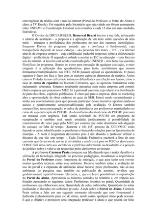 convergência de mídias com o uso da internet (Portal do Professor, o Portal do Aluno e
claro, a TV Escola). Foi sugerido pelo Secretário que seja criado um fórum permanente
entre UNDIME e Coordenação Estadual com reuniões a cada 15 dias em suas unidades
federativas.
        O Diretor da DPCEAD/SEED, Demerval Bruzzi iniciou a sua fala, reforçando
o ideário da avaliação – a proposta é a aplicação de um teste sobre questões da área
meio – estrutura e proficiência dos professores no uso dos recursos tecnológicos.
Enquanto Diretor do programa entende que a confiança é fundamental, cuja
transparência depende de nosso esforço – são previstos três testes – IC3 – via internet
através da empresa certport – cuja certificação traduzirá respostas sobre a alfabetização
digital – proficiência. O segundo é voltado a avaliar as TIC na educação – com foco no
uso da internet. A terceira está sendo construída pela UNESCO - com foco nas questões
filosóficas do programa. Quanto ao custo para execução de qualquer avaliação, o mais
exigente é a aplicação dos questionários, para tanto, acreditamos que nossos
formadores/multiplicadores nos NTE, NTM possam aplicar os questionários. O passo
seguinte é fazer um face a face com as maiores agências detentoras da matéria. Assim
como o ProInfo, temos enfrentado inúmeras dificuldades em relação aos feudos, citou o
caso do curso de espanhol no Instituto Cervantes, que, as agencias formadoras estão
reclamando soberania. Estamos recebendo parcerias com outra empresa cpti comitê.
Outra empresa que procurou o MEC foi a personal question, cujo objeto é a distribuição
de parte das obras, capítulos publicados. É claro que para a empresa, além do marketing
abre a oportunidade de obter cadastro no guia da SEB. Estará sendo encaminhando a
senha aos coordenadores para que possam participar dessa iniciativa oportunizando-os
acesso e posteriormente coresponsabilizando pela avaliação. O Diretor também
compartilhou uma preocupação, o índice de desistência dos professores matriculados no
curso de especialização da PUC/RJ. As desistências do atual curso da PUC/RJ precisam
ser tratadas com urgência. Está sendo solicitado da PUC/RJ um programa de
recuperação e também está sendo estudada juridicamente à possibilidade de
ressarcimento do valor pago pelo MEC por cursista que estão desistindo sob alegação
de cansaço ou falta de tempo. Quarenta e três (43) pessoas da SEED/MEC estão
fazendo o curso, identificando os problemas e buscando soluções para as ferramentas de
inserção. - A meta é resgatarem desistentes pois é um absurdo o professor utilizar o
discurso de que não tem tempo -. Cada Unidade Federativa receberá a lista de seus
cursistas que deixaram de enviar as atividades e confirmará para os MEC os desistentes.
O MEC fará uma carta aos secretários e prefeitos informando os desistentes e a posição
do jurídico sobre o valor a ser ressarcido pelos desistentes ao tesouro.
        A professora Carmem Prata começou sua fala dizendo que o maior desafio é a
utilização da tecnologia integrada no processo pedagógico, ressaltando a importância
do Portal do Professor como ferramenta de interação, e que para tanto será revisto
muitas questões técnicas sobre esse ambiente. Decorre também sobre a avaliação do
uso do portal e a expansão da utilização desse recurso pelos professores, não só nos
ambientes de pesquisa mas também na publicação de autorias. Avaliou que
gradativamente o portal torna-se referencia, e, que em breve possibilitará a implantação
do Portal do Aluno. Apresentou os números contidos no relatório e, em relação aos
Estados apontando os seguintes dados: Professores inscritos no portal; Quantidade de
professores que elaboraram aula; Quantidade de aulas publicadas; Quantidade de aulas
produzidas e alocadas em ambiente privado. Ainda sobre o Portal do Aluno, Carmem
Prata voltou a falar em um segundo momento afirmando que esse ferramental é
dedicado exclusivamente para uso do aluno, sendo assim, qualquer aluno pode acessar.
E que o objetivo é promover uma integração professor x aluno o que poderá ser feito
 