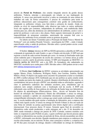 através do Portal do Professor, eles estarão integrado através da gestão desses
ambientes. Todavia, antecipa a preocupação em relação ao uso inadequado do
ambiente. E, nesse caso precisarão envolver a todos na construção de uma cultura de
trabalhar em rede, de forma comunitária. E preciso de voluntários para testar as
políticas educacionais para conseguirmos construir uma gestão do conhecimento,
integrando os ambientes virtuais, essa fará desta a primeira do mundo. Ainda em
relação ao nível de responsabilidade, cabe observar que todos os outros ambientes
livres são regidos por contratos, independente do ambiente, está estabelecida idade
mínima para uso, além das denúncias aos administradores do ambiente, assim é com o
portal do professor e será com o dos alunos. Outro aspecto interessante do portal é a
impossibilidade de armazenar conteúdos, autorizando tão somente link com os
conteúdos dos ambientes livres eximindo assim os gestores do portal.
        Foi aberto um fórum “Caminhos para a Promoção da Saúde Física e Mental do
Professor” com um médico Ricardo Teixeira - neurologista da UNB –, onde é tratado
especificação sobre a saúde do professor. Dúvidas sobre o portal podem enviar e-mail
para carmemprata@mec.gov.br .

        O Senhor Adonay (técnico do SIPI na SEED) apresentou a planilha do SIPI com
a demanda já registrada de cada Estado e o que o Estado está devendo. O SIPI terá que
registrar a escola de cada cursista formado por curso. As turmas já finalizadas terão que
serem reabertas para o lançamento da escola dos cursistas e as turmas ativas já serão
lançados à escola a partir da próxima semana. O SIPI será Integrado ao SIGETEC e a
mesma senha do SIGETEC será a do SIPI. Os formadores não cadastrados no
SIGETEC receberão nova senha para o SIPI. Dúvidas sobre o SIPI podem enviar e-mail
para adonay.marques@mce.gov.br

        O Diretor José Guilherme da DITEC começou as atividades apresentando sua
equipe: Mauro, Eliete, Guilherme, Welligton, Pedro, Ana Carolina, Andréia, Rafael,
Milton e Paula. O objetivo da equipe nesse encontro foi justamente avaliar os resultados
de 2009 e melhor planejar 2010, lembrando que em ano político as ações estarão ainda
mais vigiadas por parte dos órgãos de controle. Quanto à distribuição de laboratórios, os
coordenadores são prova de que a DITEC tem atendido todas as solicitações, seguindo é
claro os parâmetros cadastrais das unidades escolares, pois, entendemos que os
cadastros nem sempre condizem com a localização real da escola. A RNP está
elaborando uma cartilha de boas práticas de utilização da banda larga nos laboratórios.
Os objetos de aprendizagens (filmes,músicas, fotos... devem ser baixados fora do
horário de utilização dos laboratórios). Diante das dificuldades e atraso na entrega,
estaremos acatando a opinião em encaminhar documento às coordenações estaduais
compartilhando informações sobre a entrega que estará sendo realizada até o final deste
ano. A escola também não pode rejeitar a instalação do laboratório, pois a empresa não
voltará mais àquela escola. O atraso na entrega do Proinfo Urbano se deu em razão de
uma firma ter entrado na justiça questionando uma leitora digital sem a certificação
internacional. Esse processo durou 10 meses. Somente agora final de novembro os
laboratórios estão sendo produzidos e serão entregues até o dia 15 de dezembro de
2009, sendo retomada a entrega em janeiro de 2010. Contudo, estamos reunidos com
todos os responsáveis pelo ProInfo no país, e quem confirmar que haverá pessoas aptas
a receber os laboratórios nas escolas em período de férias, deverá encaminhar um oficio
a DITEC, informando essa decisão. Quando mandarmos para empresa os endereços das
escolas selecionadas, em no máximo 30 dias, estas começam a receber e, a empresa tem
até 90 dias para execução da entrega. Quanto à dificuldade na entrega do mobiliário,
 