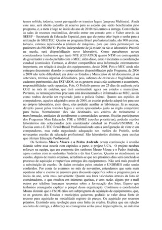 temos sofrido, todavia, temos perseguido os tramites legais (empresa Multimix). Ainda
esse ano, será aberto cadastro de reserva para as escolas que serão beneficiadas pelo
programa, e, a meta é logo no início do ano de 2010 realizarmos a entrega. Com relação
às salas de recursos multimídias, deverão entrar em contato com o Valter através da
SEESP – Secretaria de Educação Especial, para que ele possa criar login e senha para a
utilização do SIGETEC. Quanto ao programa Brasil profissionalizado, são 900 escolas,
todavia, estamos repensando o número de máquinas, para que estes permaneçam no
parâmetro do PROINFO. Porém, independente de já existir ou não o laboratório ProInfo
na escola, será disponibilizado novo laboratório. Como percebemos novos
coordenadores lembramos que tanto NTE (CEFAPRO) quanto NTM em contrapartida
do governador e ou do prefeito com o MEC, além disso, estão vinculados a coordenação
estadual (comissão). Contudo, o diretor compartilhou uma informação extremamente
importante, em relação à doação dos equipamentos, desde 2004. Pois o MEC ainda não
entregou documento doando os computadores disponibilizados pelo Programa, de 2006
a 2009 não terão dificuldade em dotar os Estados e Municípios de tal documento, já os
anteriores, teremos algumas dificuldades, pois, sabemos de extravios e fragilidades nos
cadastros patrimoniais dos ESTADOS, se os gestores atuais não aceitarem e assumirem,
responsabilidades serão apuradas. Pois, O ProInfo passou por 23 dias de auditoria pela
CGU no mês de outubro, que dará continuidade agora nos estados e municípios.
Portanto, os remanejamentos precisam está documentados e informados ao MEC, assim
como roubos deverão ser registrado junto a policia federal. Quanto aos espólios de
computadores, aqueles adquiridos antes de 2004, as escolas poderão adaptá-los para uso
no próprio laboratório, alem disso, eles poderão auxiliar as bibliotecas. Já as sucatas,
deverão passar pelos tramites legais e serem apresentados junto ao órgão competente
para baixa. Normalmente eles são destinados aos centros de treinamento e
transformação, entidades de atendimento a comunidades carentes. Escolas participantes
dos Programas Mais Educação, PDE e SIMEC (escolas prioritárias), poderão receber
laboratórios não selecionados pelo coordenador estadual do Proinfo/UNDIME. As
Escolas com o E-TEC Brasil/Brasil Profissionalizado será a configuração de vinte e um
computadores, mas estão negociando adequação nos moldes do Proinfo, serão
novecentas escolas de educação profissional. São laboratórios distintos, para escolas
que ofertem Educação Profissional.
      Os Senhores Mauro Moura e o Pedro Andrade derem continuação à reunião
falando sobre essa novela com capítulos a parte, o projeto UCA. O projeto recebeu
reforços na equipe, que era composta dos senhores Mauro Moura e o Pedro Andrade,
agora contam com as senhoritas Andréia e da Ana Carolina. Quanto ao atendimento as
escolas, depois de muitos recursos, acreditam-se que nos próximos dias será concluído o
processo de aquisição e respectivas entregas dos equipamentos. Não será mais possível
a substituição de escolas. Os dados enviados pelos estados e UNDIMES estão sendo
conferidos. Por conta de estarmos no mês de novembro, entendemos que seria mais
oportuno adiar o evento de encontro para discussão especifica sobre o programa para o
inicio do ano, seria mais conveniente. Quanto aos lotes veiculados através da lista de
coordenadores, o que resultou em inúmeras queixas, e com razão, alguns por e-mail
outros por telefone buscaram respostas sobre a formatação dos lotes. Espero que
tenhamos conseguido explicar o porquê dessa organização. Continuou o coordenador
Mauro dizendo que o FNDE criou um subprograma de aquisição de equipamentos, que,
se os gestores dos Estados e municípios quiserem, poderão se valer dessa fonte de
recurso para aquisição na modalidade registro de preços. Ou aquisição por recursos
próprios. Existindo uma resolução para essa linha de credito. Explica que em relação
aos lotes de entrega, a diferença no cronograma serão quase imperceptíveis, no máximo
 